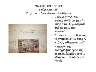 “ΕΝ ΑΡΧΗ ΗΝ Ο ΤΟΠΟΣ
ο Βύρωνας μας”
Project στον 3ο παιδικό σταθμό Βύρωνα
 Ο γενικός τίτλος του
project στο δήμο ήταν “η
ιστορία του Βύρωνα μέσα
από τα μάτια των
παιδιών”.
 Το project στο σταθμό μας
το ονομάσαμε “Εν αρχή ην
ο τόπος, ο Βύρωνάς μας”.
 Η επιλογή της
φωτογραφίας έγινε μαζί
με τα παιδιά μέσα από το
υλικό που μας έφεραν οι
γονείς.
 