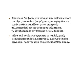  Βρίσκουμε διαφορές στο ντύσιμο των ανθρώπων τότε
και τώρα, στα σπίτια (πετρόχτιστα, με κεραμίδια και
κοινές αυλές σε αντίθεση με τις σημερινές
πολυκατοικίες) και τους δρόμους (ρέματα και
χωματόδρομοι σε αντίθεση με τις λεωφόρους).
 Μέσα από αυτές τις συγκρίσεις τα παιδιά, χωρίς
ιδιαίτερη προσπάθεια, κατανοούν τις έννοιες παλιό-
καινούριο, προηγούμενο-επόμενο, παρελθόν-παρόν.
 
