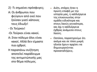  Διότι, στόχος ήταν η
πρώτη επαφή με την
ιστορία μας, η καλλιέργεια
της επικοινωνίας στην
ομάδα ειδικότερα και
στους λαούς γενικότερα,
και όχι η καλλιέργεια
έχθρας ανάμεσα στους
λαούς.
 Ωστόσο, παρατηρούμε ότι
ακόμα και σε τόσο μικρή
ηλικία έχουν αρχίσει να
δημιουργούνται
προκαταλήψεις.
2) -Τι σημαίνει πρόσφυγες;
Α: Οι άνθρωποι που
φεύγουν από εκεί που
ζούσαν γιατί κάποιος
τους έδιωξε!
- Οι Τούρκοι!
-Οι Τούρκοι είναι κακοί.
Α: Στον πόλεμο όλοι είναι
κακοί. Αλλά δεν είμαστε
πια εχθροί.
Η παραπάνω συζήτηση
αποτελεί παράδειγμα
της αντιμετώπισής μας
στο θέμα πόλεμος.
 