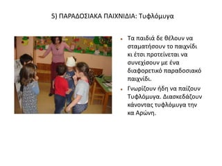 5) ΠΑΡΑΔΟΣΙΑΚΑ ΠΑΙΧΝΙΔΙΑ: Τυφλόμυγα
 Τα παιδιά δε θέλουν να
σταματήσουν το παιχνίδι
κι έτσι προτείνεται να
συνεχίσουν με ένα
διαφορετικό παραδοσιακό
παιχνίδι.
 Γνωρίζουν ήδη να παίζουν
Τυφλόμυγα. Διασκεδάζουν
κάνοντας τυφλόμυγα την
κα Αρώνη.
 