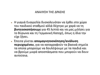 ΑΝΑΛΥΣΗ ΤΗΣ ΔΡΑΣΗΣ
 Η γιαγιά Ευαγγελία δυσκολευόταν να έρθει στο χώρο
του παιδικού σταθμού αλλά δέχτηκε με χαρά να τη
βιντεοσκοπήσουμε για 45 λεπτά και να μας μιλήσει για
το Βύρωνα και τη Γερμανική Κατοχή, όπως η ίδια την
είχε ζήσει.
 Έπειτα γίνεται απομαγνητοσκόπηση/ανάλυση
περιεχομένου, για να καταγραφούν τα βασικά σημεία
τα οποία μπορούμε να δουλέψουμε με τα παιδιά και
να βρούμε μικρά αποσπάσματα που μπορούν να δουν
αυτούσια.
 