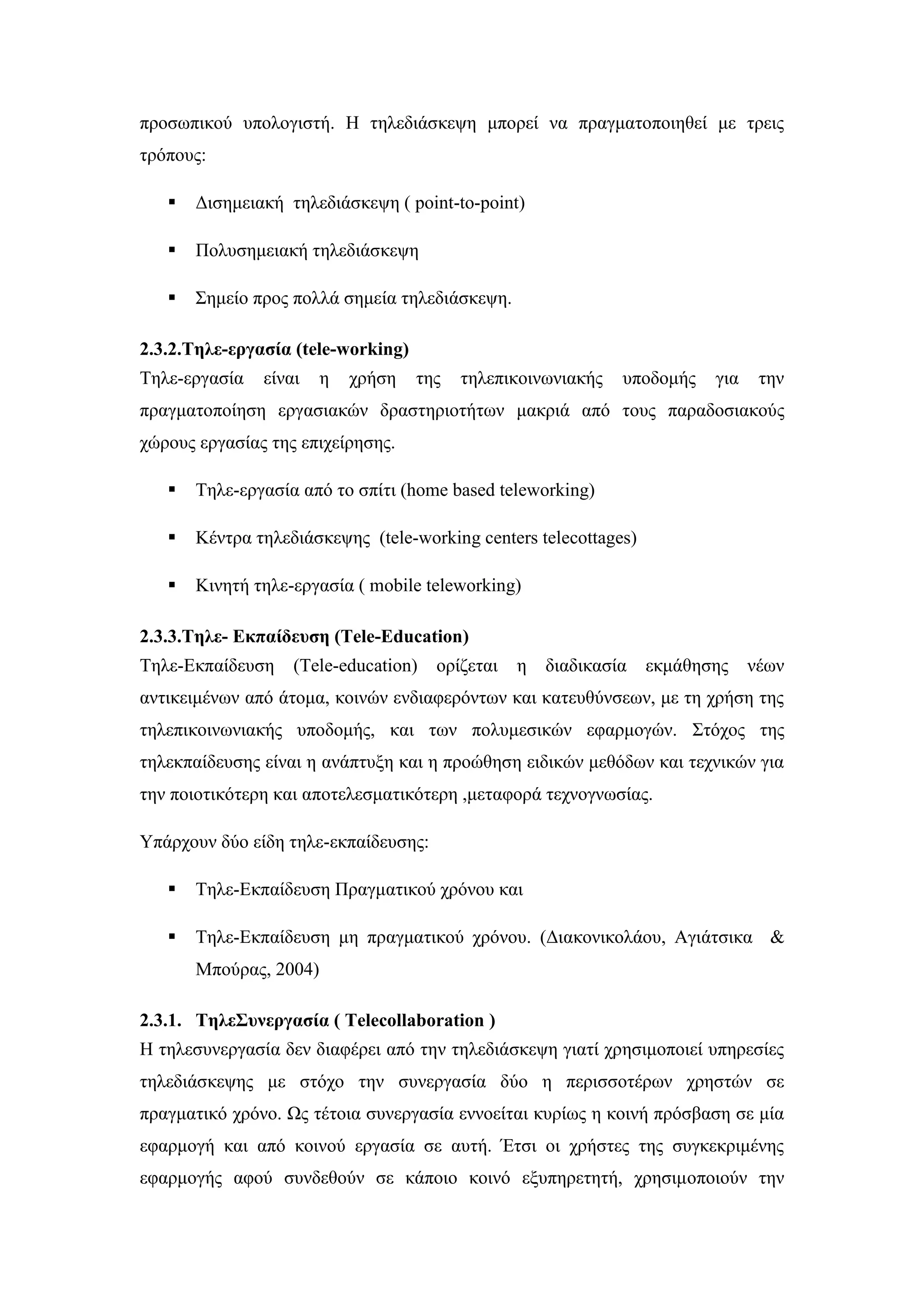 πξνζσπηθνχ ππνινγηζηή. Ζ ηειεδηάζθεςε κπνξεί λα πξαγκαηνπνηεζεί κε ηξεηο
ηξφπνπο:
 Γηζεκεηαθή ηειεδηάζθεςε ( point-to-point)
 Πνιπζεκεηαθή ηειεδηάζθεςε
 ΢εκείν πξνο πνιιά ζεκεία ηειεδηάζθεςε.
2.3.2.Σειε-εξγαζία (tele-working)
Σειε-εξγαζία είλαη ε ρξήζε ηεο ηειεπηθνηλσληαθήο ππνδνκήο γηα ηελ
πξαγκαηνπνίεζε εξγαζηαθψλ δξαζηεξηνηήησλ καθξηά απφ ηνπο παξαδνζηαθνχο
ρψξνπο εξγαζίαο ηεο επηρείξεζεο.
 Σειε-εξγαζία απφ ην ζπίηη (home based teleworking)
 Κέληξα ηειεδηάζθεςεο (tele-working centers telecottages)
 Κηλεηή ηειε-εξγαζία ( mobile teleworking)
2.3.3.Σειε- Δθπαίδεπζε (Tele-Education)
Σειε-Δθπαίδεπζε (Tele-education) νξίδεηαη ε δηαδηθαζία εθκάζεζεο λέσλ
αληηθεηκέλσλ απφ άηνκα, θνηλψλ ελδηαθεξφλησλ θαη θαηεπζχλζεσλ, κε ηε ρξήζε ηεο
ηειεπηθνηλσληαθήο ππνδνκήο, θαη ησλ πνιπκεζηθψλ εθαξκνγψλ. ΢ηφρνο ηεο
ηειεθπαίδεπζεο είλαη ε αλάπηπμε θαη ε πξνψζεζε εηδηθψλ κεζφδσλ θαη ηερληθψλ γηα
ηελ πνηνηηθφηεξε θαη απνηειεζκαηηθφηεξε ,κεηαθνξά ηερλνγλσζίαο.
Τπάξρνπλ δχν είδε ηειε-εθπαίδεπζεο:
 Σειε-Δθπαίδεπζε Πξαγκαηηθνχ ρξφλνπ θαη
 Σειε-Δθπαίδεπζε κε πξαγκαηηθνχ ρξφλνπ. (Γηαθνληθνιάνπ, Αγηάηζηθα &
Μπνχξαο, 2004)
2.3.1. Σειε΢πλεξγαζία ( Telecollaboration )
Ζ ηειεζπλεξγαζία δελ δηαθέξεη απφ ηελ ηειεδηάζθεςε γηαηί ρξεζηκνπνηεί ππεξεζίεο
ηειεδηάζθεςεο κε ζηφρν ηελ ζπλεξγαζία δχν ε πεξηζζνηέξσλ ρξεζηψλ ζε
πξαγκαηηθφ ρξφλν. Ωο ηέηνηα ζπλεξγαζία ελλνείηαη θπξίσο ε θνηλή πξφζβαζε ζε κία
εθαξκνγή θαη απφ θνηλνχ εξγαζία ζε απηή. Έηζη νη ρξήζηεο ηεο ζπγθεθξηκέλεο
εθαξκνγήο αθνχ ζπλδεζνχλ ζε θάπνην θνηλφ εμππεξεηεηή, ρξεζηκνπνηνχλ ηελ
 