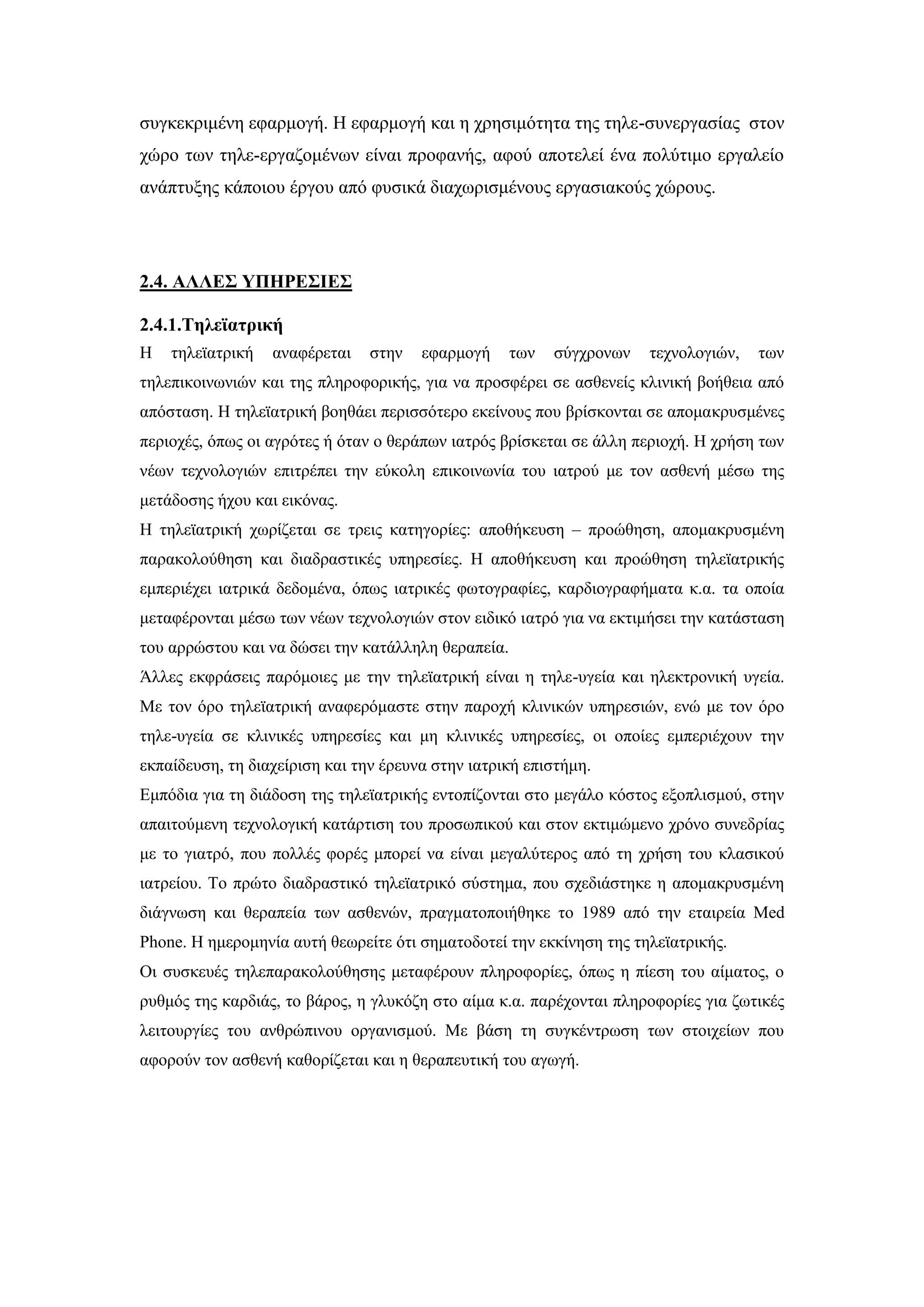 ζπγθεθξηκέλε εθαξκνγή. Ζ εθαξκνγή θαη ε ρξεζηκφηεηα ηεο ηειε-ζπλεξγαζίαο ζηνλ
ρψξν ησλ ηειε-εξγαδνκέλσλ είλαη πξνθαλήο, αθνχ απνηειεί έλα πνιχηηκν εξγαιείν
αλάπηπμεο θάπνηνπ έξγνπ απφ θπζηθά δηαρσξηζκέλνπο εξγαζηαθνχο ρψξνπο.
2.4. ΑΛΛΔ΢ ΤΠΗΡΔ΢ΙΔ΢
2.4.1.Σειεταηξηθή
Ζ ηειεταηξηθή αλαθέξεηαη ζηελ εθαξκνγή ησλ ζχγρξνλσλ ηερλνινγηψλ, ησλ
ηειεπηθνηλσληψλ θαη ηεο πιεξνθνξηθήο, γηα λα πξνζθέξεη ζε αζζελείο θιηληθή βνήζεηα απφ
απφζηαζε. Ζ ηειεταηξηθή βνεζάεη πεξηζζφηεξν εθείλνπο πνπ βξίζθνληαη ζε απνκαθξπζκέλεο
πεξηνρέο, φπσο νη αγξφηεο ή φηαλ ν ζεξάπσλ ηαηξφο βξίζθεηαη ζε άιιε πεξηνρή. Ζ ρξήζε ησλ
λέσλ ηερλνινγηψλ επηηξέπεη ηελ εχθνιε επηθνηλσλία ηνπ ηαηξνχ κε ηνλ αζζελή κέζσ ηεο
κεηάδνζεο ήρνπ θαη εηθφλαο.
Ζ ηειεταηξηθή ρσξίδεηαη ζε ηξεηο θαηεγνξίεο: απνζήθεπζε – πξνψζεζε, απνκαθξπζκέλε
παξαθνινχζεζε θαη δηαδξαζηηθέο ππεξεζίεο. Ζ απνζήθεπζε θαη πξνψζεζε ηειεταηξηθήο
εκπεξηέρεη ηαηξηθά δεδνκέλα, φπσο ηαηξηθέο θσηνγξαθίεο, θαξδηνγξαθήκαηα θ.α. ηα νπνία
κεηαθέξνληαη κέζσ ησλ λέσλ ηερλνινγηψλ ζηνλ εηδηθφ ηαηξφ γηα λα εθηηκήζεη ηελ θαηάζηαζε
ηνπ αξξψζηνπ θαη λα δψζεη ηελ θαηάιιειε ζεξαπεία.
Άιιεο εθθξάζεηο παξφκνηεο κε ηελ ηειεταηξηθή είλαη ε ηειε-πγεία θαη ειεθηξνληθή πγεία.
Με ηνλ φξν ηειεταηξηθή αλαθεξφκαζηε ζηελ παξνρή θιηληθψλ ππεξεζηψλ, ελψ κε ηνλ φξν
ηειε-πγεία ζε θιηληθέο ππεξεζίεο θαη κε θιηληθέο ππεξεζίεο, νη νπνίεο εκπεξηέρνπλ ηελ
εθπαίδεπζε, ηε δηαρείξηζε θαη ηελ έξεπλα ζηελ ηαηξηθή επηζηήκε.
Δκπφδηα γηα ηε δηάδνζε ηεο ηειεταηξηθήο εληνπίδνληαη ζην κεγάιν θφζηνο εμνπιηζκνχ, ζηελ
απαηηνχκελε ηερλνινγηθή θαηάξηηζε ηνπ πξνζσπηθνχ θαη ζηνλ εθηηκψκελν ρξφλν ζπλεδξίαο
κε ην γηαηξφ, πνπ πνιιέο θνξέο κπνξεί λα είλαη κεγαιχηεξνο απφ ηε ρξήζε ηνπ θιαζηθνχ
ηαηξείνπ. Σν πξψην δηαδξαζηηθφ ηειεταηξηθφ ζχζηεκα, πνπ ζρεδηάζηεθε ε απνκαθξπζκέλε
δηάγλσζε θαη ζεξαπεία ησλ αζζελψλ, πξαγκαηνπνηήζεθε ην 1989 απφ ηελ εηαηξεία Med
Phone. Ζ εκεξνκελία απηή ζεσξείηε φηη ζεκαηνδνηεί ηελ εθθίλεζε ηεο ηειεταηξηθήο.
Οη ζπζθεπέο ηειεπαξαθνινχζεζεο κεηαθέξνπλ πιεξνθνξίεο, φπσο ε πίεζε ηνπ αίκαηνο, ν
ξπζκφο ηεο θαξδηάο, ην βάξνο, ε γιπθφδε ζην αίκα θ.α. παξέρνληαη πιεξνθνξίεο γηα δσηηθέο
ιεηηνπξγίεο ηνπ αλζξψπηλνπ νξγαληζκνχ. Με βάζε ηε ζπγθέληξσζε ησλ ζηνηρείσλ πνπ
αθνξνχλ ηνλ αζζελή θαζνξίδεηαη θαη ε ζεξαπεπηηθή ηνπ αγσγή.
 
