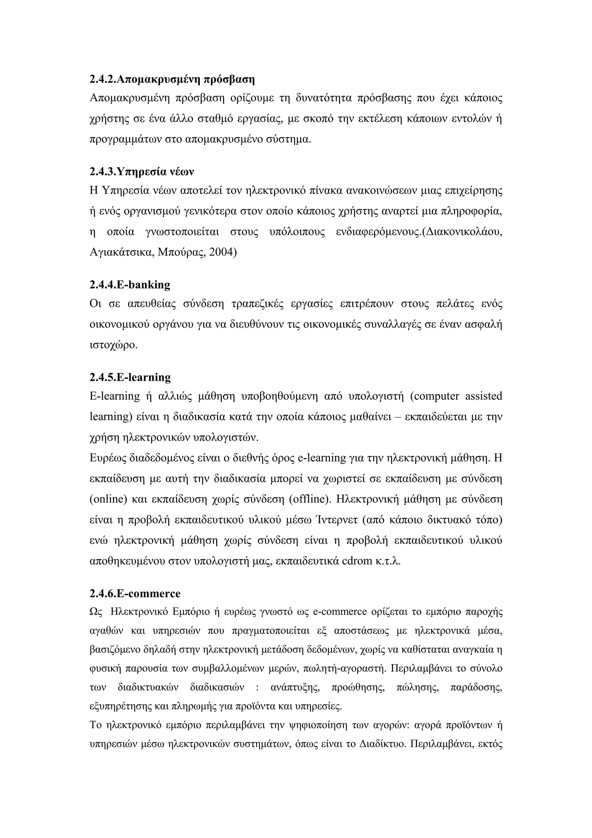 2.4.2.Απνκαθξπζκέλε πξόζβαζε
Απνκαθξπζκέλε πξφζβαζε νξίδνπκε ηε δπλαηφηεηα πξφζβαζεο πνπ έρεη θάπνηνο
ρξήζηεο ζε έλα άιιν ζηαζκφ εξγαζίαο, κε ζθνπφ ηελ εθηέιεζε θάπνησλ εληνιψλ ή
πξνγξακκάησλ ζην απνκαθξπζκέλν ζχζηεκα.
2.4.3.Τπεξεζία λέσλ
Ζ Τπεξεζία λέσλ απνηειεί ηνλ ειεθηξνληθφ πίλαθα αλαθνηλψζεσλ κηαο επηρείξεζεο
ή ελφο νξγαληζκνχ γεληθφηεξα ζηνλ νπνίν θάπνηνο ρξήζηεο αλαξηεί κηα πιεξνθνξία,
ε νπνία γλσζηνπνηείηαη ζηνπο ππφινηπνπο ελδηαθεξφκελνπο.(Γηαθνληθνιάνπ,
Αγηαθάηζηθα, Μπνχξαο, 2004)
2.4.4.E-banking
Οη ζε απεπζείαο ζχλδεζε ηξαπεδηθέο εξγαζίεο επηηξέπνπλ ζηνπο πειάηεο ελφο
νηθνλνκηθνχ νξγάλνπ γηα λα δηεπζχλνπλ ηηο νηθνλνκηθέο ζπλαιιαγέο ζε έλαλ αζθαιή
ηζηνρψξν.
2.4.5.E-learning
E-learning ή αιιηψο κάζεζε ππνβνεζνχκελε απφ ππνινγηζηή (computer assisted
learning) είλαη ε δηαδηθαζία θαηά ηελ νπνία θάπνηνο καζαίλεη – εθπαηδεχεηαη κε ηελ
ρξήζε ειεθηξνληθψλ ππνινγηζηψλ.
Δπξέσο δηαδεδνκέλνο είλαη ν δηεζλήο φξνο e-learning γηα ηελ ειεθηξνληθή κάζεζε. H
εθπαίδεπζε κε απηή ηελ δηαδηθαζία κπνξεί λα ρσξηζηεί ζε εθπαίδεπζε κε ζχλδεζε
(online) θαη εθπαίδεπζε ρσξίο ζχλδεζε (offline). Ζιεθηξνληθή κάζεζε κε ζχλδεζε
είλαη ε πξνβνιή εθπαηδεπηηθνχ πιηθνχ κέζσ Ίληεξλεη (απφ θάπνην δηθηπαθφ ηφπν)
ελψ ειεθηξνληθή κάζεζε ρσξίο ζχλδεζε είλαη ε πξνβνιή εθπαηδεπηηθνχ πιηθνχ
απνζεθεπκέλνπ ζηνλ ππνινγηζηή καο, εθπαηδεπηηθά cdrom θ.η.ι.
2.4.6.E-commerce
Ωο Ζιεθηξνληθφ Δκπφξην ή επξέσο γλσζηφ σο e-commerce νξίδεηαη ην εκπφξην παξνρήο
αγαζψλ θαη ππεξεζηψλ πνπ πξαγκαηνπνηείηαη εμ απνζηάζεσο κε ειεθηξνληθά κέζα,
βαζηδφκελν δειαδή ζηελ ειεθηξνληθή κεηάδνζε δεδνκέλσλ, ρσξίο λα θαζίζηαηαη αλαγθαία ε
θπζηθή παξνπζία ησλ ζπκβαιινκέλσλ κεξψλ, πσιεηή-αγνξαζηή. Πεξηιακβάλεη ην ζχλνιν
ησλ δηαδηθηπαθψλ δηαδηθαζηψλ : αλάπηπμεο, πξνψζεζεο, πψιεζεο, παξάδνζεο,
εμππεξέηεζεο θαη πιεξσκήο γηα πξντφληα θαη ππεξεζίεο.
Σν ειεθηξνληθφ εκπφξην πεξηιακβάλεη ηελ ςεθηνπνίεζε ησλ αγνξψλ: αγνξά πξντφλησλ ή
ππεξεζηψλ κέζσ ειεθηξνληθψλ ζπζηεκάησλ, φπσο είλαη ην Γηαδίθηπν. Πεξηιακβάλεη, εθηφο
 
