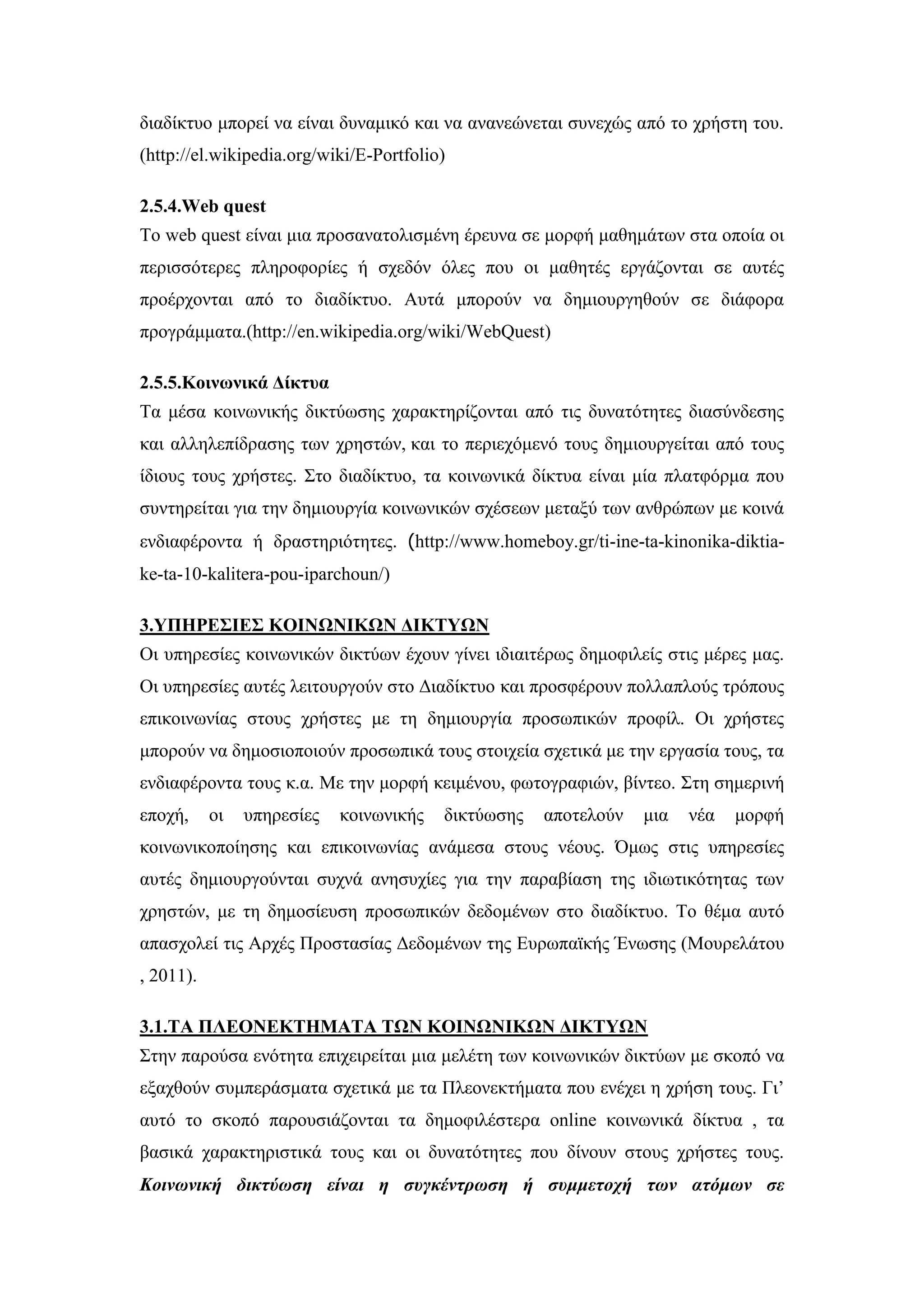 δηαδίθηπν κπνξεί λα είλαη δπλακηθφ θαη λα αλαλεψλεηαη ζπλερψο απφ ην ρξήζηε ηνπ.
(http://el.wikipedia.org/wiki/E-Portfolio)
2.5.4.Web quest
Σν web quest είλαη κηα πξνζαλαηνιηζκέλε έξεπλα ζε κνξθή καζεκάησλ ζηα νπνία νη
πεξηζζφηεξεο πιεξνθνξίεο ή ζρεδφλ φιεο πνπ νη καζεηέο εξγάδνληαη ζε απηέο
πξνέξρνληαη απφ ην δηαδίθηπν. Απηά κπνξνχλ λα δεκηνπξγεζνχλ ζε δηάθνξα
πξνγξάκκαηα.(http://en.wikipedia.org/wiki/WebQuest)
2.5.5.Κνηλσληθά Γίθηπα
Σα κέζα θνηλσληθήο δηθηχσζεο ραξαθηεξίδνληαη απφ ηηο δπλαηφηεηεο δηαζχλδεζεο
θαη αιιειεπίδξαζεο ησλ ρξεζηψλ, θαη ην πεξηερφκελφ ηνπο δεκηνπξγείηαη απφ ηνπο
ίδηνπο ηνπο ρξήζηεο. ΢ην δηαδίθηπν, ηα θνηλσληθά δίθηπα είλαη κία πιαηθφξκα πνπ
ζπληεξείηαη γηα ηελ δεκηνπξγία θνηλσληθψλ ζρέζεσλ κεηαμχ ησλ αλζξψπσλ κε θνηλά
ελδηαθέξνληα ή δξαζηεξηφηεηεο. (http://www.homeboy.gr/ti-ine-ta-kinonika-diktia-
ke-ta-10-kalitera-pou-iparchoun/)
3.ΤΠΗΡΔ΢ΙΔ΢ ΚΟΙΝΧΝΙΚΧΝ ΓΙΚΣΤΧΝ
Οη ππεξεζίεο θνηλσληθψλ δηθηχσλ έρνπλ γίλεη ηδηαηηέξσο δεκνθηιείο ζηηο κέξεο καο.
Οη ππεξεζίεο απηέο ιεηηνπξγνχλ ζην Γηαδίθηπν θαη πξνζθέξνπλ πνιιαπινχο ηξφπνπο
επηθνηλσλίαο ζηνπο ρξήζηεο κε ηε δεκηνπξγία πξνζσπηθψλ πξνθίι. Οη ρξήζηεο
κπνξνχλ λα δεκνζηνπνηνχλ πξνζσπηθά ηνπο ζηνηρεία ζρεηηθά κε ηελ εξγαζία ηνπο, ηα
ελδηαθέξνληα ηνπο θ.α. Με ηελ κνξθή θεηκέλνπ, θσηνγξαθηψλ, βίληεν. ΢ηε ζεκεξηλή
επνρή, νη ππεξεζίεο θνηλσληθήο δηθηχσζεο απνηεινχλ κηα λέα κνξθή
θνηλσληθνπνίεζεο θαη επηθνηλσλίαο αλάκεζα ζηνπο λένπο. ΋κσο ζηηο ππεξεζίεο
απηέο δεκηνπξγνχληαη ζπρλά αλεζπρίεο γηα ηελ παξαβίαζε ηεο ηδησηηθφηεηαο ησλ
ρξεζηψλ, κε ηε δεκνζίεπζε πξνζσπηθψλ δεδνκέλσλ ζην δηαδίθηπν. Σν ζέκα απηφ
απαζρνιεί ηηο Αξρέο Πξνζηαζίαο Γεδνκέλσλ ηεο Δπξσπατθήο Έλσζεο (Μνπξειάηνπ
, 2011).
3.1.ΣΑ ΠΛΔΟΝΔΚΣΗΜΑΣΑ ΣΧΝ ΚΟΙΝΧΝΙΚΧΝ ΓΙΚΣΤΧΝ
΢ηελ παξνχζα ελφηεηα επηρεηξείηαη κηα κειέηε ησλ θνηλσληθψλ δηθηχσλ κε ζθνπφ λα
εμαρζνχλ ζπκπεξάζκαηα ζρεηηθά κε ηα Πιενλεθηήκαηα πνπ ελέρεη ε ρξήζε ηνπο. Γη’
απηφ ην ζθνπφ παξνπζηάδνληαη ηα δεκνθηιέζηεξα online θνηλσληθά δίθηπα , ηα
βαζηθά ραξαθηεξηζηηθά ηνπο θαη νη δπλαηφηεηεο πνπ δίλνπλ ζηνπο ρξήζηεο ηνπο.
Κοινυνική δικηύυζη είναι η ζςγκένηπυζη ή ζςμμεηοσή ηυν αηόμυν ζε
 