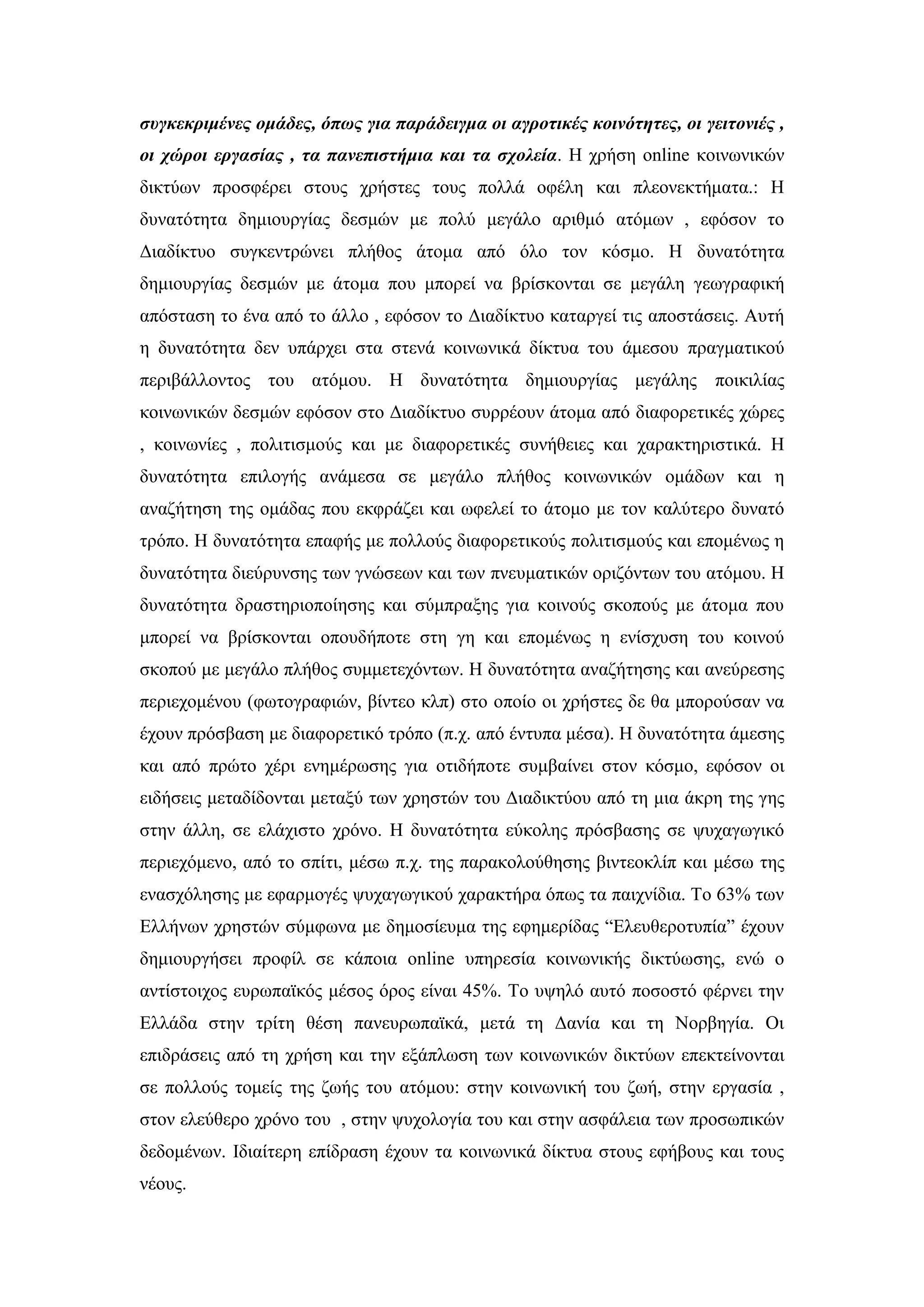 ζςγκεκπιμένερ ομάδερ, όπυρ για παπάδειγμα οι αγποηικέρ κοινόηηηερ, οι γειηονιέρ ,
οι σώποι επγαζίαρ , ηα πανεπιζηήμια και ηα ζσολεία. Ζ ρξήζε online θνηλσληθψλ
δηθηχσλ πξνζθέξεη ζηνπο ρξήζηεο ηνπο πνιιά νθέιε θαη πιενλεθηήκαηα.: Ζ
δπλαηφηεηα δεκηνπξγίαο δεζκψλ κε πνιχ κεγάιν αξηζκφ αηφκσλ , εθφζνλ ην
Γηαδίθηπν ζπγθεληξψλεη πιήζνο άηνκα απφ φιν ηνλ θφζκν. Ζ δπλαηφηεηα
δεκηνπξγίαο δεζκψλ κε άηνκα πνπ κπνξεί λα βξίζθνληαη ζε κεγάιε γεσγξαθηθή
απφζηαζε ην έλα απφ ην άιιν , εθφζνλ ην Γηαδίθηπν θαηαξγεί ηηο απνζηάζεηο. Απηή
ε δπλαηφηεηα δελ ππάξρεη ζηα ζηελά θνηλσληθά δίθηπα ηνπ άκεζνπ πξαγκαηηθνχ
πεξηβάιινληνο ηνπ αηφκνπ. Ζ δπλαηφηεηα δεκηνπξγίαο κεγάιεο πνηθηιίαο
θνηλσληθψλ δεζκψλ εθφζνλ ζην Γηαδίθηπν ζπξξένπλ άηνκα απφ δηαθνξεηηθέο ρψξεο
, θνηλσλίεο , πνιηηηζκνχο θαη κε δηαθνξεηηθέο ζπλήζεηεο θαη ραξαθηεξηζηηθά. Ζ
δπλαηφηεηα επηινγήο αλάκεζα ζε κεγάιν πιήζνο θνηλσληθψλ νκάδσλ θαη ε
αλαδήηεζε ηεο νκάδαο πνπ εθθξάδεη θαη σθειεί ην άηνκν κε ηνλ θαιχηεξν δπλαηφ
ηξφπν. Ζ δπλαηφηεηα επαθήο κε πνιινχο δηαθνξεηηθνχο πνιηηηζκνχο θαη επνκέλσο ε
δπλαηφηεηα δηεχξπλζεο ησλ γλψζεσλ θαη ησλ πλεπκαηηθψλ νξηδφλησλ ηνπ αηφκνπ. Ζ
δπλαηφηεηα δξαζηεξηνπνίεζεο θαη ζχκπξαμεο γηα θνηλνχο ζθνπνχο κε άηνκα πνπ
κπνξεί λα βξίζθνληαη νπνπδήπνηε ζηε γε θαη επνκέλσο ε ελίζρπζε ηνπ θνηλνχ
ζθνπνχ κε κεγάιν πιήζνο ζπκκεηερφλησλ. Ζ δπλαηφηεηα αλαδήηεζεο θαη αλεχξεζεο
πεξηερνκέλνπ (θσηνγξαθηψλ, βίληεν θιπ) ζην νπνίν νη ρξήζηεο δε ζα κπνξνχζαλ λα
έρνπλ πξφζβαζε κε δηαθνξεηηθφ ηξφπν (π.ρ. απφ έληππα κέζα). Ζ δπλαηφηεηα άκεζεο
θαη απφ πξψην ρέξη ελεκέξσζεο γηα νηηδήπνηε ζπκβαίλεη ζηνλ θφζκν, εθφζνλ νη
εηδήζεηο κεηαδίδνληαη κεηαμχ ησλ ρξεζηψλ ηνπ Γηαδηθηχνπ απφ ηε κηα άθξε ηεο γεο
ζηελ άιιε, ζε ειάρηζην ρξφλν. Ζ δπλαηφηεηα εχθνιεο πξφζβαζεο ζε ςπραγσγηθφ
πεξηερφκελν, απφ ην ζπίηη, κέζσ π.ρ. ηεο παξαθνινχζεζεο βηληενθιίπ θαη κέζσ ηεο
ελαζρφιεζεο κε εθαξκνγέο ςπραγσγηθνχ ραξαθηήξα φπσο ηα παηρλίδηα. Σν 63% ησλ
Διιήλσλ ρξεζηψλ ζχκθσλα κε δεκνζίεπκα ηεο εθεκεξίδαο “Διεπζεξνηππία” έρνπλ
δεκηνπξγήζεη πξνθίι ζε θάπνηα online ππεξεζία θνηλσληθήο δηθηχσζεο, ελψ ν
αληίζηνηρνο επξσπατθφο κέζνο φξνο είλαη 45%. Σν πςειφ απηφ πνζνζηφ θέξλεη ηελ
Διιάδα ζηελ ηξίηε ζέζε παλεπξσπατθά, κεηά ηε Γαλία θαη ηε Ννξβεγία. Οη
επηδξάζεηο απφ ηε ρξήζε θαη ηελ εμάπισζε ησλ θνηλσληθψλ δηθηχσλ επεθηείλνληαη
ζε πνιινχο ηνκείο ηεο δσήο ηνπ αηφκνπ: ζηελ θνηλσληθή ηνπ δσή, ζηελ εξγαζία ,
ζηνλ ειεχζεξν ρξφλν ηνπ , ζηελ ςπρνινγία ηνπ θαη ζηελ αζθάιεηα ησλ πξνζσπηθψλ
δεδνκέλσλ. Ηδηαίηεξε επίδξαζε έρνπλ ηα θνηλσληθά δίθηπα ζηνπο εθήβνπο θαη ηνπο
λένπο.
 