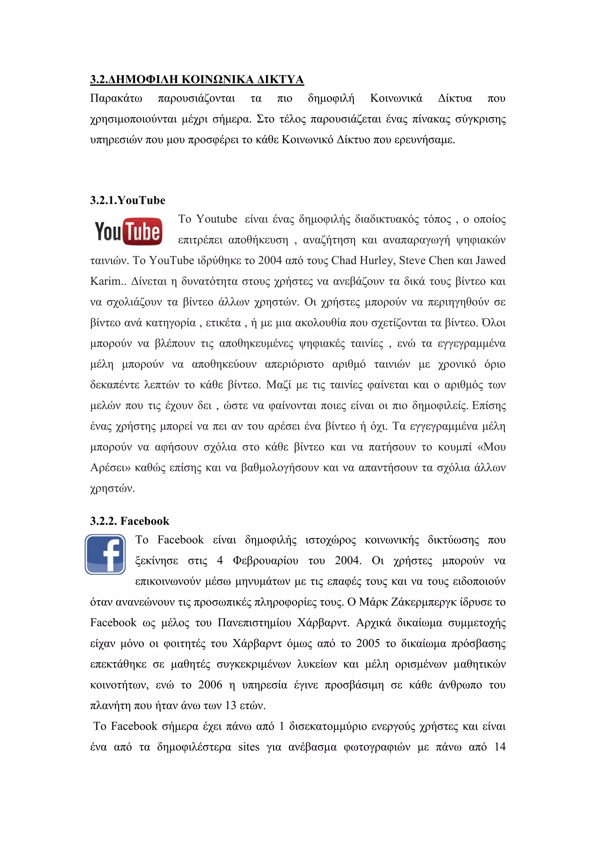 3.2.ΓΗΜΟΦΙΛΗ ΚΟΙΝΧΝΙΚΑ ΓΙΚΣΤΑ
Παξαθάησ παξνπζηάδνληαη ηα πην δεκνθηιή Κνηλσληθά Γίθηπα πνπ
ρξεζηκνπνηνχληαη κέρξη ζήκεξα. ΢ην ηέινο παξνπζηάδεηαη έλαο πίλαθαο ζχγθξηζεο
ππεξεζηψλ πνπ κνπ πξνζθέξεη ην θάζε Κνηλσληθφ Γίθηπν πνπ εξεπλήζακε.
3.2.1.YouTube
Σν Youtube είλαη έλαο δεκνθηιήο δηαδηθηπαθφο ηφπνο , ν νπνίνο
επηηξέπεη απνζήθεπζε , αλαδήηεζε θαη αλαπαξαγσγή ςεθηαθψλ
ηαηληψλ. Σo YouTube ηδξχζεθε ην 2004 απφ ηνπο Chad Hurley, Steve Chen θαη Jawed
Karim.. Γίλεηαη ε δπλαηφηεηα ζηνπο ρξήζηεο λα αλεβάδνπλ ηα δηθά ηνπο βίληεν θαη
λα ζρνιηάδνπλ ηα βίληεν άιισλ ρξεζηψλ. Οη ρξήζηεο κπνξνχλ λα πεξηεγεζνχλ ζε
βίληεν αλά θαηεγνξία , εηηθέηα , ή κε κηα αθνινπζία πνπ ζρεηίδνληαη ηα βίληεν. ΋ινη
κπνξνχλ λα βιέπνπλ ηηο απνζεθεπκέλεο ςεθηαθέο ηαηλίεο , ελψ ηα εγγεγξακκέλα
κέιε κπνξνχλ λα απνζεθεχνπλ απεξηφξηζην αξηζκφ ηαηληψλ κε ρξνληθφ φξην
δεθαπέληε ιεπηψλ ην θάζε βίληεν. Μαδί κε ηηο ηαηλίεο θαίλεηαη θαη ν αξηζκφο ησλ
κειψλ πνπ ηηο έρνπλ δεη , ψζηε λα θαίλνληαη πνηεο είλαη νη πην δεκνθηιείο. Δπίζεο
έλαο ρξήζηεο κπνξεί λα πεη αλ ηνπ αξέζεη έλα βίληεν ή φρη. Σα εγγεγξακκέλα κέιε
κπνξνχλ λα αθήζνπλ ζρφιηα ζην θάζε βίληεν θαη λα παηήζνπλ ην θνπκπί «Μνπ
Αξέζεη» θαζψο επίζεο θαη λα βαζκνινγήζνπλ θαη λα απαληήζνπλ ηα ζρφιηα άιισλ
ρξεζηψλ.
3.2.2. Facebook
Σν Facebook είλαη δεκνθηιήο ηζηνρψξνο θνηλσληθήο δηθηχσζεο πνπ
μεθίλεζε ζηηο 4 Φεβξνπαξίνπ ηνπ 2004. Οη ρξήζηεο κπνξνχλ λα
επηθνηλσλνχλ κέζσ κελπκάησλ κε ηηο επαθέο ηνπο θαη λα ηνπο εηδνπνηνχλ
φηαλ αλαλεψλνπλ ηηο πξνζσπηθέο πιεξνθνξίεο ηνπο. Ο Μάξθ Εάθεξκπεξγθ ίδξπζε ην
Facebook σο κέινο ηνπ Παλεπηζηεκίνπ Υάξβαξλη. Αξρηθά δηθαίσκα ζπκκεηνρήο
είραλ κφλν νη θνηηεηέο ηνπ Υάξβαξλη φκσο απφ ην 2005 ην δηθαίσκα πξφζβαζεο
επεθηάζεθε ζε καζεηέο ζπγθεθξηκέλσλ ιπθείσλ θαη κέιε νξηζκέλσλ καζεηηθψλ
θνηλνηήησλ, ελψ ην 2006 ε ππεξεζία έγηλε πξνζβάζηκε ζε θάζε άλζξσπν ηνπ
πιαλήηε πνπ ήηαλ άλσ ησλ 13 εηψλ.
Σν Facebook ζήκεξα έρεη πάλσ απφ 1 δηζεθαηνκκχξην ελεξγνχο ρξήζηεο θαη είλαη
έλα απφ ηα δεκνθηιέζηεξα sites γηα αλέβαζκα θσηνγξαθηψλ κε πάλσ απφ 14
 