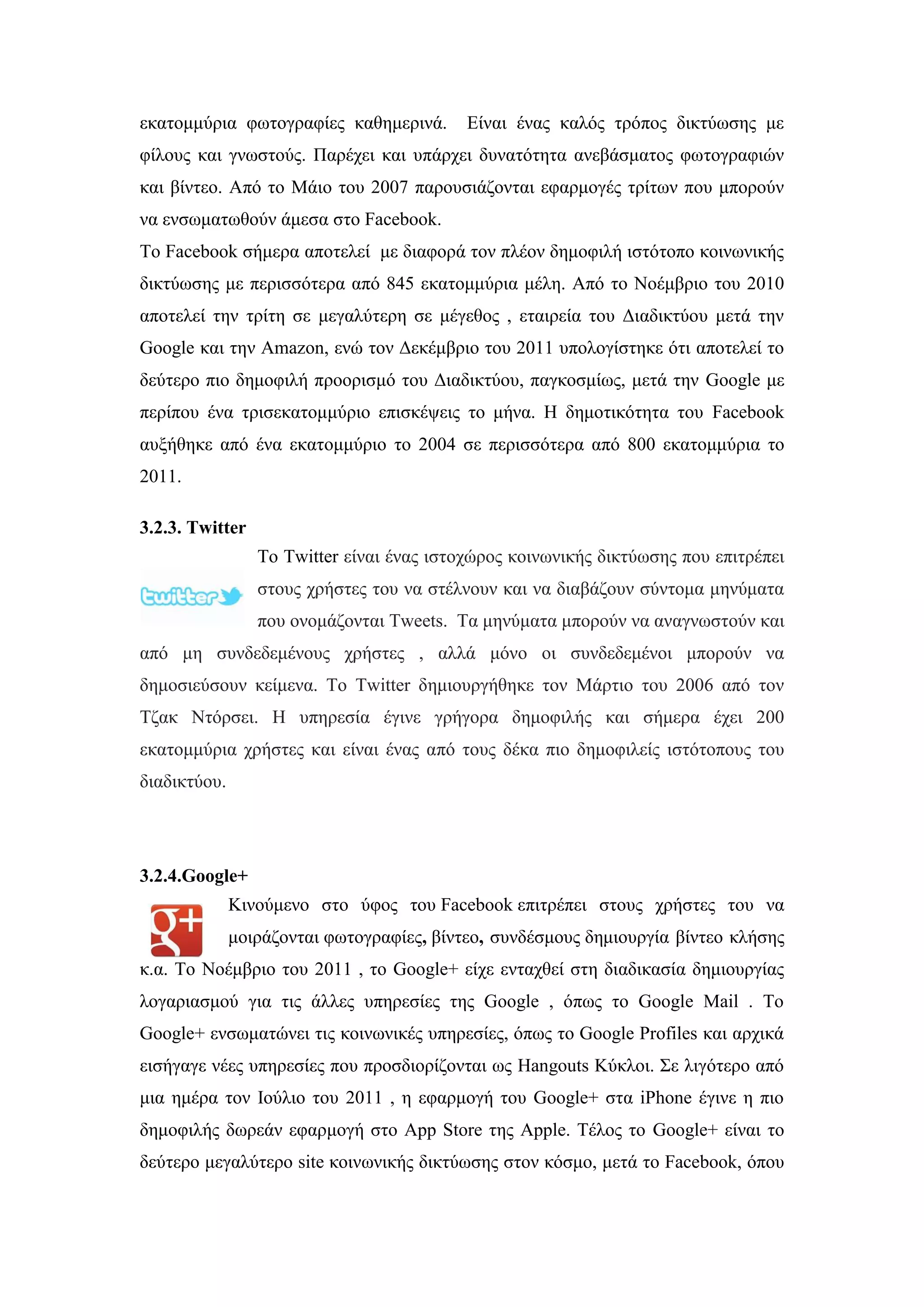 εθαηνκκχξηα θσηνγξαθίεο θαζεκεξηλά. Δίλαη έλαο θαιφο ηξφπνο δηθηχσζεο κε
θίινπο θαη γλσζηνχο. Παξέρεη θαη ππάξρεη δπλαηφηεηα αλεβάζκαηνο θσηνγξαθηψλ
θαη βίληεν. Απφ ην Μάην ηνπ 2007 παξνπζηάδνληαη εθαξκνγέο ηξίησλ πνπ κπνξνχλ
λα ελζσκαησζνχλ άκεζα ζην Facebook.
Σν Facebook ζήκεξα απνηειεί κε δηαθνξά ηνλ πιένλ δεκνθηιή ηζηφηνπν θνηλσληθήο
δηθηχσζεο κε πεξηζζφηεξα απφ 845 εθαηνκκχξηα κέιε. Απφ ην Ννέκβξην ηνπ 2010
απνηειεί ηελ ηξίηε ζε κεγαιχηεξε ζε κέγεζνο , εηαηξεία ηνπ Γηαδηθηχνπ κεηά ηελ
Google θαη ηελ Amazon, ελψ ηνλ Γεθέκβξην ηνπ 2011 ππνινγίζηεθε φηη απνηειεί ην
δεχηεξν πην δεκνθηιή πξννξηζκφ ηνπ Γηαδηθηχνπ, παγθνζκίσο, κεηά ηελ Google κε
πεξίπνπ έλα ηξηζεθαηνκκχξην επηζθέςεηο ην κήλα. Ζ δεκνηηθφηεηα ηνπ Facebook
απμήζεθε απφ έλα εθαηνκκχξην ην 2004 ζε πεξηζζφηεξα απφ 800 εθαηνκκχξηα ην
2011.
3.2.3. Twitter
To Twitter είλαη έλαο ηζηνρψξνο θνηλσληθήο δηθηχσζεο πνπ επηηξέπεη
ζηνπο ρξήζηεο ηνπ λα ζηέιλνπλ θαη λα δηαβάδνπλ ζχληνκα κελχκαηα
πνπ νλνκάδνληαη Tweets. Σα κελχκαηα κπνξνχλ λα αλαγλσζηνχλ θαη
απφ κε ζπλδεδεκέλνπο ρξήζηεο , αιιά κφλν νη ζπλδεδεκέλνη κπνξνχλ λα
δεκνζηεχζνπλ θείκελα. Σν Twitter δεκηνπξγήζεθε ηνλ Μάξηην ηνπ 2006 απφ ηνλ
Σδαθ Νηφξζεη. Ζ ππεξεζία έγηλε γξήγνξα δεκνθηιήο θαη ζήκεξα έρεη 200
εθαηνκκχξηα ρξήζηεο θαη είλαη έλαο απφ ηνπο δέθα πην δεκνθηιείο ηζηφηνπνπο ηνπ
δηαδηθηχνπ.
3.2.4.Google+
Κηλνχκελν ζην χθνο ηνπ Facebook επηηξέπεη ζηνπο ρξήζηεο ηνπ λα
κνηξάδνληαη θσηνγξαθίεο, βίληεν, ζπλδέζκνπο δεκηνπξγία βίληεν θιήζεο
θ.α. Σν Ννέκβξην ηνπ 2011 , ην Google+ είρε εληαρζεί ζηε δηαδηθαζία δεκηνπξγίαο
ινγαξηαζκνχ γηα ηηο άιιεο ππεξεζίεο ηεο Google , φπσο ην Google Mail . Σν
Google+ ελζσκαηψλεη ηηο θνηλσληθέο ππεξεζίεο, φπσο ην Google Profiles θαη αξρηθά
εηζήγαγε λέεο ππεξεζίεο πνπ πξνζδηνξίδνληαη σο Hangouts Κχθινη. ΢ε ιηγφηεξν απφ
κηα εκέξα ηνλ Ηνχιην ηνπ 2011 , ε εθαξκνγή ηνπ Google+ ζηα iPhone έγηλε ε πην
δεκνθηιήο δσξεάλ εθαξκνγή ζην App Store ηεο Apple. Σέινο ην Google+ είλαη ην
δεχηεξν κεγαιχηεξν site θνηλσληθήο δηθηχσζεο ζηνλ θφζκν, κεηά ην Facebook, φπνπ
 