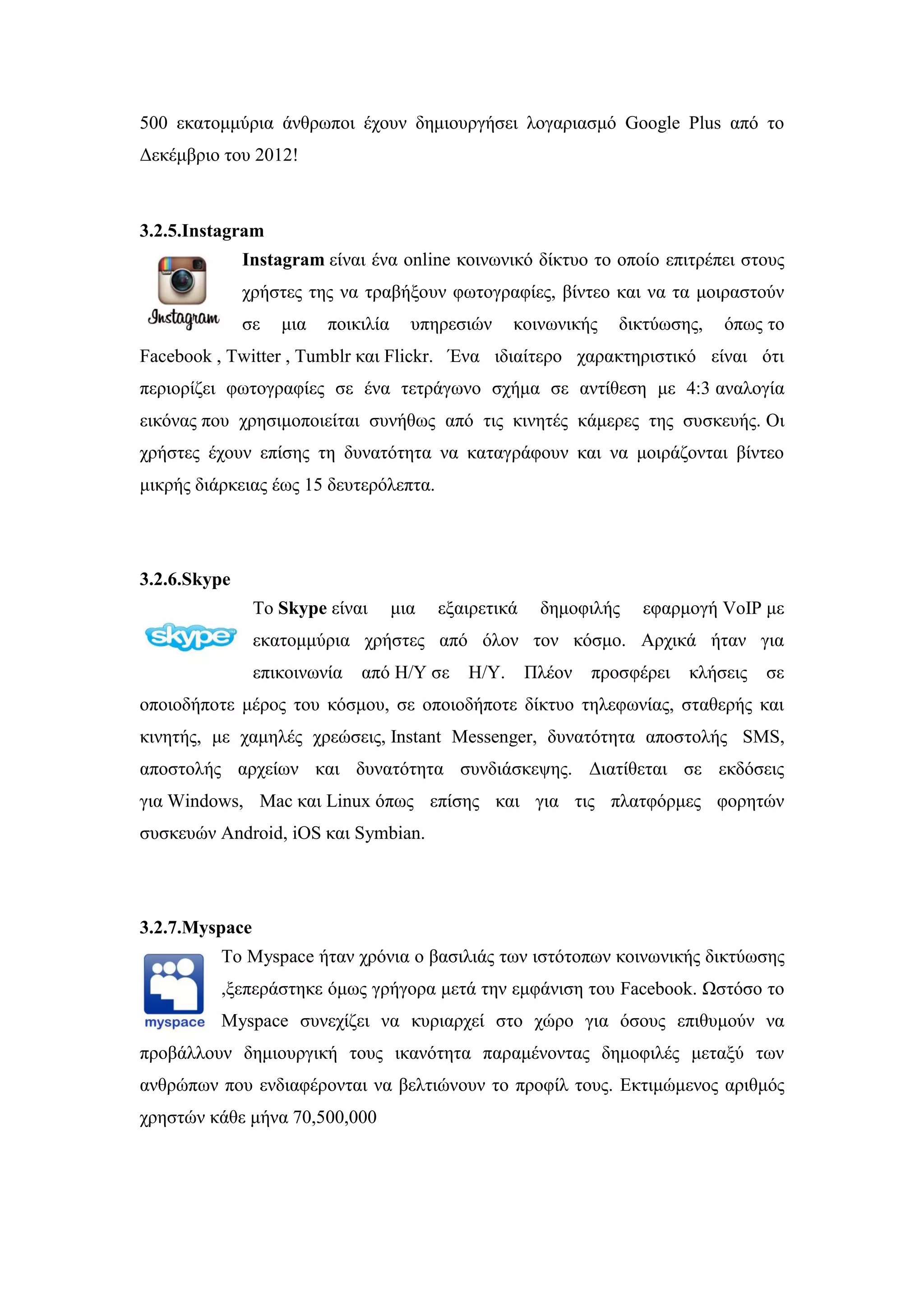 500 εθαηνκκχξηα άλζξσπνη έρνπλ δεκηνπξγήζεη ινγαξηαζκφ Google Plus απφ ην
Γεθέκβξην ηνπ 2012!
3.2.5.Instagram
Instagram είλαη έλα online θνηλσληθφ δίθηπν ην νπνίν επηηξέπεη ζηνπο
ρξήζηεο ηεο λα ηξαβήμνπλ θσηνγξαθίεο, βίληεν θαη λα ηα κνηξαζηνχλ
ζε κηα πνηθηιία ππεξεζηψλ θνηλσληθήο δηθηχσζεο, φπσο ην
Facebook , Twitter , Tumblr θαη Flickr. Έλα ηδηαίηεξν ραξαθηεξηζηηθφ είλαη φηη
πεξηνξίδεη θσηνγξαθίεο ζε έλα ηεηξάγσλν ζρήκα ζε αληίζεζε κε 4:3 αλαινγία
εηθφλαο πνπ ρξεζηκνπνηείηαη ζπλήζσο απφ ηηο θηλεηέο θάκεξεο ηεο ζπζθεπήο. Οη
ρξήζηεο έρνπλ επίζεο ηε δπλαηφηεηα λα θαηαγξάθνπλ θαη λα κνηξάδνληαη βίληεν
κηθξήο δηάξθεηαο έσο 15 δεπηεξφιεπηα.
3.2.6.Skype
Σν Skype είλαη κηα εμαηξεηηθά δεκνθηιήο εθαξκνγή VoIP κε
εθαηνκκχξηα ρξήζηεο απφ φινλ ηνλ θφζκν. Αξρηθά ήηαλ γηα
επηθνηλσλία απφ Ζ/Τ ζε Ζ/Τ. Πιένλ πξνζθέξεη θιήζεηο ζε
νπνηνδήπνηε κέξνο ηνπ θφζκνπ, ζε νπνηνδήπνηε δίθηπν ηειεθσλίαο, ζηαζεξήο θαη
θηλεηήο, κε ρακειέο ρξεψζεηο, Instant Messenger, δπλαηφηεηα απνζηνιήο SMS,
απνζηνιήο αξρείσλ θαη δπλαηφηεηα ζπλδηάζθεςεο. Γηαηίζεηαη ζε εθδφζεηο
γηα Windows, Mac θαη Linux φπσο επίζεο θαη γηα ηηο πιαηθφξκεο θνξεηψλ
ζπζθεπψλ Android, iOS θαη Symbian.
3.2.7.Myspace
To Myspace ήηαλ ρξφληα ν βαζηιηάο ησλ ηζηφηνπσλ θνηλσληθήο δηθηχσζεο
,μεπεξάζηεθε φκσο γξήγνξα κεηά ηελ εκθάληζε ηνπ Facebook. Ωζηφζν ην
Myspace ζπλερίδεη λα θπξηαξρεί ζην ρψξν γηα φζνπο επηζπκνχλ λα
πξνβάιινπλ δεκηνπξγηθή ηνπο ηθαλφηεηα παξακέλνληαο δεκνθηιέο κεηαμχ ησλ
αλζξψπσλ πνπ ελδηαθέξνληαη λα βειηηψλνπλ ην πξνθίι ηνπο. Δθηηκψκελνο αξηζκφο
ρξεζηψλ θάζε κήλα 70,500,000
 