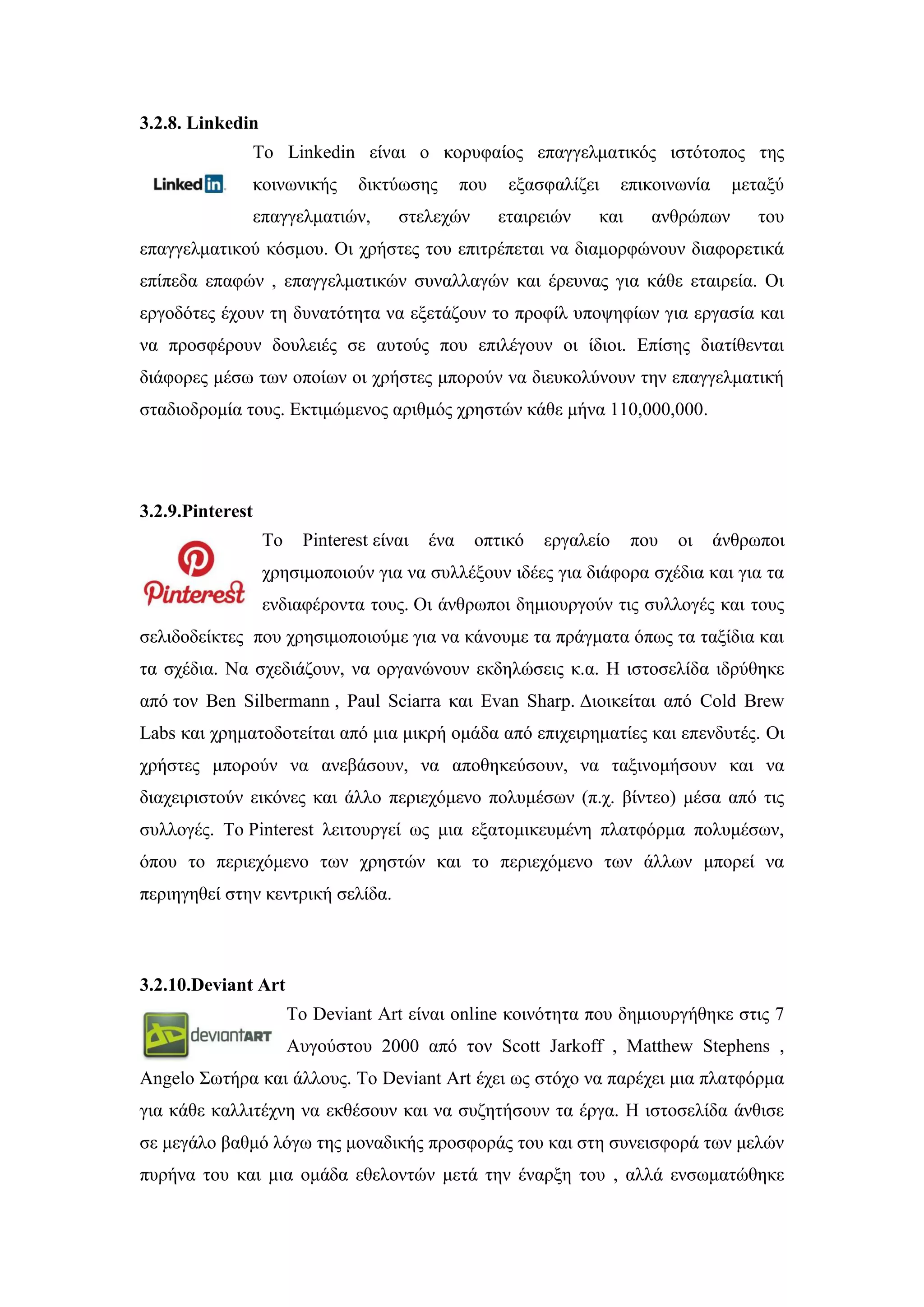 3.2.8. Linkedin
Σν Linkedin είλαη ν θνξπθαίνο επαγγεικαηηθφο ηζηφηνπνο ηεο
θνηλσληθήο δηθηχσζεο πνπ εμαζθαιίδεη επηθνηλσλία κεηαμχ
επαγγεικαηηψλ, ζηειερψλ εηαηξεηψλ θαη αλζξψπσλ ηνπ
επαγγεικαηηθνχ θφζκνπ. Οη ρξήζηεο ηνπ επηηξέπεηαη λα δηακνξθψλνπλ δηαθνξεηηθά
επίπεδα επαθψλ , επαγγεικαηηθψλ ζπλαιιαγψλ θαη έξεπλαο γηα θάζε εηαηξεία. Οη
εξγνδφηεο έρνπλ ηε δπλαηφηεηα λα εμεηάδνπλ ην πξνθίι ππνςεθίσλ γηα εξγαζία θαη
λα πξνζθέξνπλ δνπιεηέο ζε απηνχο πνπ επηιέγνπλ νη ίδηνη. Δπίζεο δηαηίζεληαη
δηάθνξεο κέζσ ησλ νπνίσλ νη ρξήζηεο κπνξνχλ λα δηεπθνιχλνπλ ηελ επαγγεικαηηθή
ζηαδηνδξνκία ηνπο. Δθηηκψκελνο αξηζκφο ρξεζηψλ θάζε κήλα 110,000,000.
3.2.9.Pinterest
Σν Pinterest είλαη έλα νπηηθφ εξγαιείν πνπ νη άλζξσπνη
ρξεζηκνπνηνχλ γηα λα ζπιιέμνπλ ηδέεο γηα δηάθνξα ζρέδηα θαη γηα ηα
ελδηαθέξνληα ηνπο. Οη άλζξσπνη δεκηνπξγνχλ ηηο ζπιινγέο θαη ηνπο
ζειηδνδείθηεο πνπ ρξεζηκνπνηνχκε γηα λα θάλνπκε ηα πξάγκαηα φπσο ηα ηαμίδηα θαη
ηα ζρέδηα. Να ζρεδηάδνπλ, λα νξγαλψλνπλ εθδειψζεηο θ.α. Ζ ηζηνζειίδα ηδξχζεθε
απφ ηνλ Ben Silbermann , Paul Sciarra θαη Evan Sharp. Γηνηθείηαη απφ Cold Brew
Labs θαη ρξεκαηνδνηείηαη απφ κηα κηθξή νκάδα απφ επηρεηξεκαηίεο θαη επελδπηέο. Οη
ρξήζηεο κπνξνχλ λα αλεβάζνπλ, λα απνζεθεχζνπλ, λα ηαμηλνκήζνπλ θαη λα
δηαρεηξηζηνχλ εηθφλεο θαη άιιν πεξηερφκελν πνιπκέζσλ (π.ρ. βίληεν) κέζα απφ ηηο
ζπιινγέο. Σν Pinterest ιεηηνπξγεί σο κηα εμαηνκηθεπκέλε πιαηθφξκα πνιπκέζσλ,
φπνπ ην πεξηερφκελν ησλ ρξεζηψλ θαη ην πεξηερφκελν ησλ άιισλ κπνξεί λα
πεξηεγεζεί ζηελ θεληξηθή ζειίδα.
3.2.10.Deviant Art
Σν Deviant Art είλαη online θνηλφηεηα πνπ δεκηνπξγήζεθε ζηηο 7
Απγνχζηνπ 2000 απφ ηνλ Scott Jarkoff , Matthew Stephens ,
Angelo ΢σηήξα θαη άιινπο. Σν Deviant Art έρεη σο ζηφρν λα παξέρεη κηα πιαηθφξκα
γηα θάζε θαιιηηέρλε λα εθζέζνπλ θαη λα ζπδεηήζνπλ ηα έξγα. Ζ ηζηνζειίδα άλζηζε
ζε κεγάιν βαζκφ ιφγσ ηεο κνλαδηθήο πξνζθνξάο ηνπ θαη ζηε ζπλεηζθνξά ησλ κειψλ
ππξήλα ηνπ θαη κηα νκάδα εζεινληψλ κεηά ηελ έλαξμε ηνπ , αιιά ελζσκαηψζεθε
 