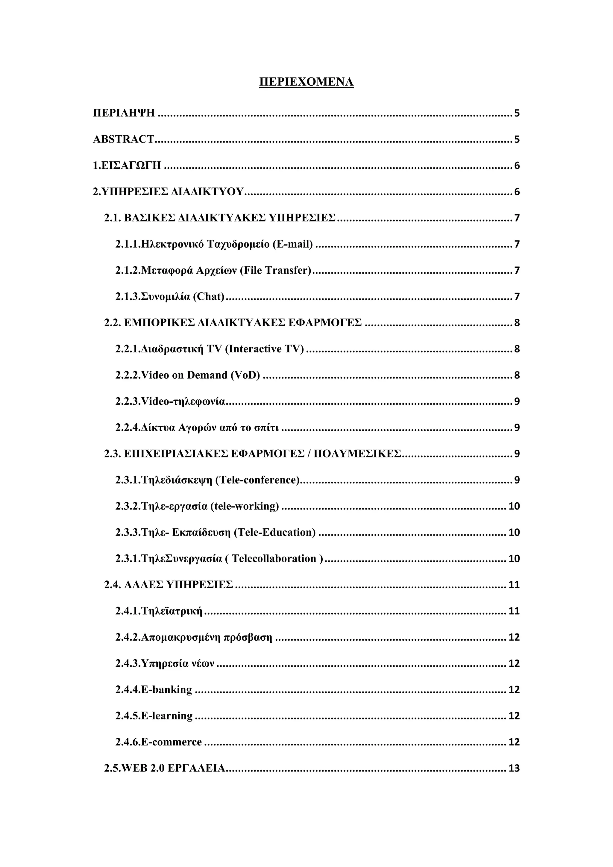 ΠΔΡΙΔΥΟΜΔΝΑ
ΠΔΡΙΛΗΦΗ ...................................................................................................................5
ABSTRACT....................................................................................................................5
1.ΔΙ΢ΑΓΧΓΗ .................................................................................................................6
2.ΤΠΗΡΔ΢ΙΔ΢ ΓΙΑΓΙΚΣΤΟΤ.......................................................................................6
2.1. ΒΑ΢ΙΚΔ΢ ΓΙΑΓΙΚΣΤΑΚΔ΢ ΤΠΗΡΔ΢ΙΔ΢.........................................................7
2.1.1.Ηιεθηξνληθό Σαρπδξνκείν (E-mail) ................................................................7
2.1.2.Μεηαθνξά Αξρείσλ (File Transfer).................................................................7
2.1.3.΢πλνκηιία (Chat).............................................................................................7
2.2. ΔΜΠΟΡΙΚΔ΢ ΓΙΑΓΙΚΣΤΑΚΔ΢ ΔΦΑΡΜΟΓΔ΢ ................................................8
2.2.1.Γηαδξαζηηθή TV (Interactive TV) ...................................................................8
2.2.2.Video on Demand (VoD) .................................................................................8
2.2.3.Video-ηειεθσλία.............................................................................................9
2.2.4.Γίθηπα Αγνξώλ από ην ζπίηη ...........................................................................9
2.3. ΔΠΙΥΔΙΡΙΑ΢ΙΑΚΔ΢ ΔΦΑΡΜΟΓΔ΢ / ΠΟΛΤΜΔ΢ΙΚΔ΢....................................9
2.3.1.Σειεδηάζθεςε (Tele-conference).....................................................................9
2.3.2.Σειε-εξγαζία (tele-working) ......................................................................... 10
2.3.3.Σειε- Δθπαίδεπζε (Tele-Education) ............................................................. 10
2.3.1.Σειε΢πλεξγαζία ( Telecollaboration )........................................................... 10
2.4. ΑΛΛΔ΢ ΤΠΗΡΔ΢ΙΔ΢........................................................................................ 11
2.4.1.Σειεταηξηθή.................................................................................................. 11
2.4.2.Απνκαθξπζκέλε πξόζβαζε ........................................................................... 12
2.4.3.Τπεξεζία λέσλ .............................................................................................. 12
2.4.4.E-banking ..................................................................................................... 12
2.4.5.E-learning ..................................................................................................... 12
2.4.6.E-commerce .................................................................................................. 12
2.5.WEB 2.0 ΔΡΓΑΛΔΙΑ........................................................................................... 13
 