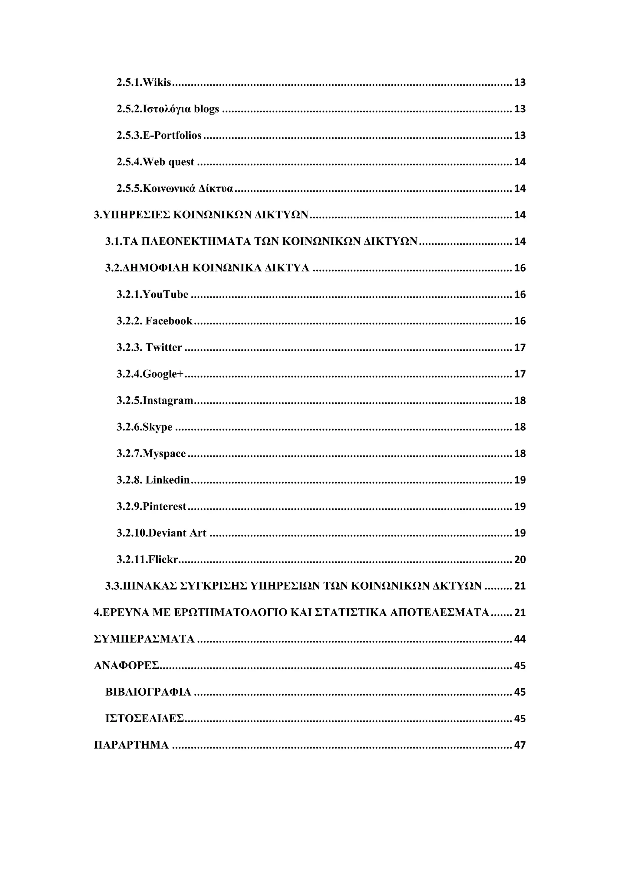 2.5.1.Wikis............................................................................................................. 13
2.5.2.Ιζηνιόγηα blogs ............................................................................................. 13
2.5.3.E-Portfolios................................................................................................... 13
2.5.4.Web quest ..................................................................................................... 14
2.5.5.Κνηλσληθά Γίθηπα......................................................................................... 14
3.ΤΠΗΡΔ΢ΙΔ΢ ΚΟΙΝΧΝΙΚΧΝ ΓΙΚΣΤΧΝ................................................................. 14
3.1.ΣΑ ΠΛΔΟΝΔΚΣΗΜΑΣΑ ΣΧΝ ΚΟΙΝΧΝΙΚΧΝ ΓΙΚΣΤΧΝ.............................. 14
3.2.ΓΗΜΟΦΙΛΗ ΚΟΙΝΧΝΙΚΑ ΓΙΚΣΤΑ ................................................................ 16
3.2.1.YouTube ....................................................................................................... 16
3.2.2. Facebook...................................................................................................... 16
3.2.3. Twitter ......................................................................................................... 17
3.2.4.Google+......................................................................................................... 17
3.2.5.Instagram...................................................................................................... 18
3.2.6.Skype ............................................................................................................ 18
3.2.7.Myspace........................................................................................................ 18
3.2.8. Linkedin....................................................................................................... 19
3.2.9.Pinterest........................................................................................................ 19
3.2.10.Deviant Art ................................................................................................. 19
3.2.11.Flickr........................................................................................................... 20
3.3.ΠΙΝΑΚΑ΢ ΢ΤΓΚΡΙ΢Η΢ ΤΠΗΡΔ΢ΙΧΝ ΣΧΝ ΚΟΙΝΧΝΙΚΧΝ ΓΚΣΤΧΝ ......... 21
4.ΔΡΔΤΝΑ ΜΔ ΔΡΧΣΗΜΑΣΟΛΟΓΙΟ ΚΑΙ ΢ΣΑΣΙ΢ΣΙΚΑ ΑΠΟΣΔΛΔ΢ΜΑΣΑ....... 21
΢ΤΜΠΔΡΑ΢ΜΑΣΑ ..................................................................................................... 44
ΑΝΑΦΟΡΔ΢................................................................................................................. 45
ΒΙΒΛΙΟΓΡΑΦΙΑ ...................................................................................................... 45
Ι΢ΣΟ΢ΔΛΙΓΔ΢......................................................................................................... 45
ΠΑΡΑΡΣΗΜΑ ............................................................................................................. 47
 