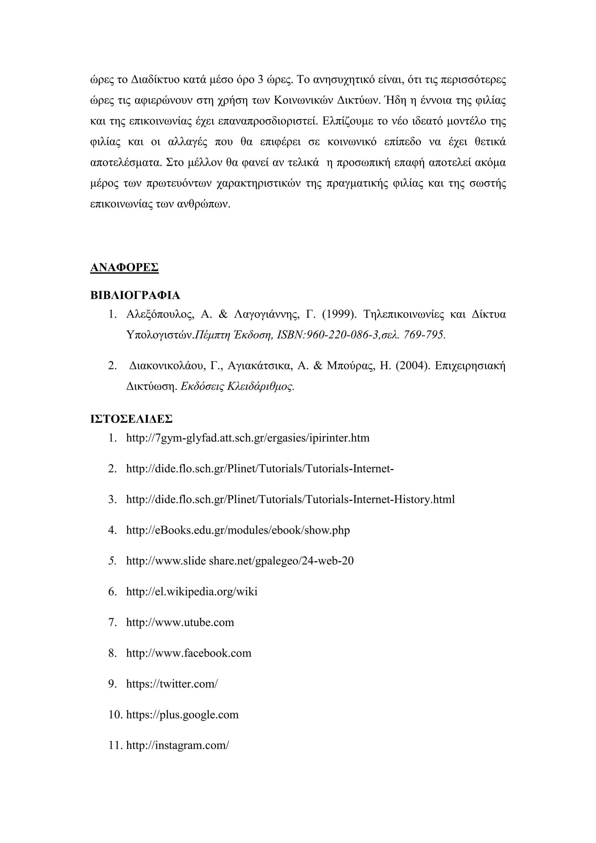 ψξεο ην Γηαδίθηπν θαηά κέζν φξν 3 ψξεο. Σν αλεζπρεηηθφ είλαη, φηη ηηο πεξηζζφηεξεο
ψξεο ηηο αθηεξψλνπλ ζηε ρξήζε ησλ Κνηλσληθψλ Γηθηχσλ. Ήδε ε έλλνηα ηεο θηιίαο
θαη ηεο επηθνηλσλίαο έρεη επαλαπξνζδηνξηζηεί. Διπίδνπκε ην λέν ηδεαηφ κνληέιν ηεο
θηιίαο θαη νη αιιαγέο πνπ ζα επηθέξεη ζε θνηλσληθφ επίπεδν λα έρεη ζεηηθά
απνηειέζκαηα. ΢ην κέιινλ ζα θαλεί αλ ηειηθά ε πξνζσπηθή επαθή απνηειεί αθφκα
κέξνο ησλ πξσηεπφλησλ ραξαθηεξηζηηθψλ ηεο πξαγκαηηθήο θηιίαο θαη ηεο ζσζηήο
επηθνηλσλίαο ησλ αλζξψπσλ.
ΑΝΑΦΟΡΔ΢
ΒΙΒΛΙΟΓΡΑΦΙΑ
1. Αιεμφπνπινο, Α. & Λαγνγηάλλεο, Γ. (1999). Σειεπηθνηλσλίεο θαη Γίθηπα
Τπνινγηζηψλ.Πέμπηη Έκδοζη, ISBN:960-220-086-3,ζελ. 769-795.
2. Γηαθνληθνιάνπ, Γ., Αγηαθάηζηθα, Α. & Μπνχξαο, Ζ. (2004). Δπηρεηξεζηαθή
Γηθηχσζε. Εκδόζεις Κλειδάριθμος.
Ι΢ΣΟ΢ΔΛΙΓΔ΢
1. http://7gym-glyfad.att.sch.gr/ergasies/ipirinter.htm
2. http://dide.flo.sch.gr/Plinet/Tutorials/Tutorials-Internet-
3. http://dide.flo.sch.gr/Plinet/Tutorials/Tutorials-Internet-History.html
4. http://eBooks.edu.gr/modules/ebook/show.php
5. http://www.slide share.net/gpalegeo/24-web-20
6. http://el.wikipedia.org/wiki
7. http://www.utube.com
8. http://www.facebook.com
9. https://twitter.com/
10. https://plus.google.com
11. http://instagram.com/
 