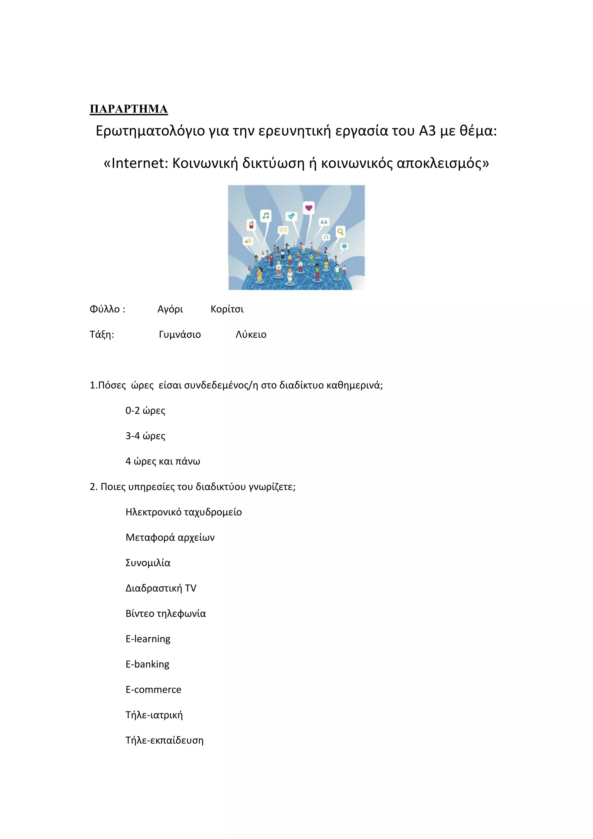 ΠΑΡΑΡΣΗΜΑ
Ερωτθματολόγιο για τθν ερευνθτικι εργαςία του Α3 με κζμα:
«Internet: Κοινωνικι δικτφωςθ ι κοινωνικόσ αποκλειςμόσ»
Φφλλο : Αγόρι Κορίτςι
Τάξθ: Γυμνάςιο Λφκειο
1.Πόςεσ ώρεσ είςαι ςυνδεδεμζνοσ/θ ςτο διαδίκτυο κακθμερινά;
0-2 ώρεσ
3-4 ώρεσ
4 ώρεσ και πάνω
2. Ποιεσ υπθρεςίεσ του διαδικτφου γνωρίηετε;
Ηλεκτρονικό ταχυδρομείο
Μεταφορά αρχείων
Συνομιλία
Διαδραςτικι TV
Βίντεο τθλεφωνία
E-learning
E-banking
E-commerce
Τιλε-ιατρικι
Τιλε-εκπαίδευςθ
 