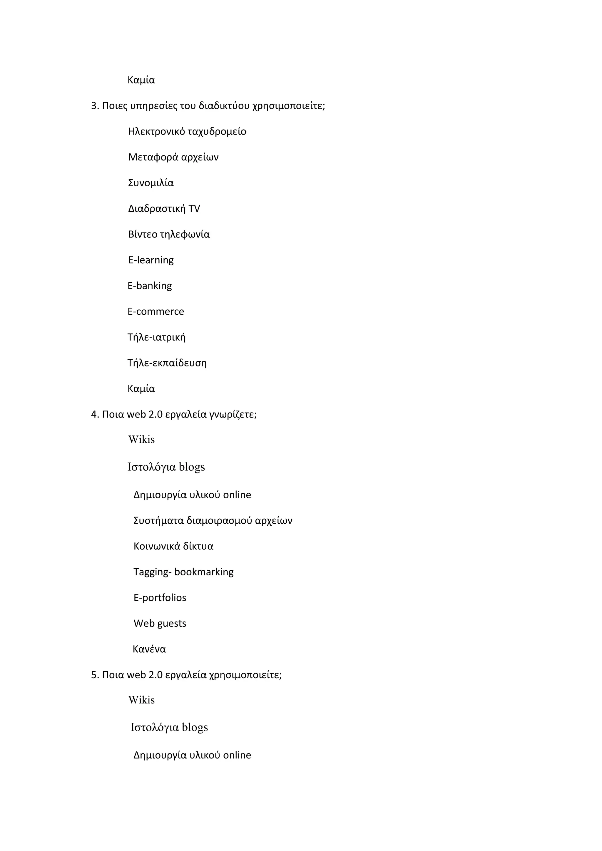Καμία
3. Ποιεσ υπθρεςίεσ του διαδικτφου χρθςιμοποιείτε;
Ηλεκτρονικό ταχυδρομείο
Μεταφορά αρχείων
Συνομιλία
Διαδραςτικι TV
Βίντεο τθλεφωνία
E-learning
E-banking
E-commerce
Τιλε-ιατρικι
Τιλε-εκπαίδευςθ
Καμία
4. Ποια web 2.0 εργαλεία γνωρίηετε;
Wikis
Ηζηνιφγηα blogs
Δθμιουργία υλικοφ online
Συςτιματα διαμοιραςμοφ αρχείων
Κοινωνικά δίκτυα
Tagging- bookmarking
E-portfolios
Web guests
Κανζνα
5. Ποια web 2.0 εργαλεία χρθςιμοποιείτε;
Wikis
Ηζηνιφγηα blogs
Δθμιουργία υλικοφ online
 