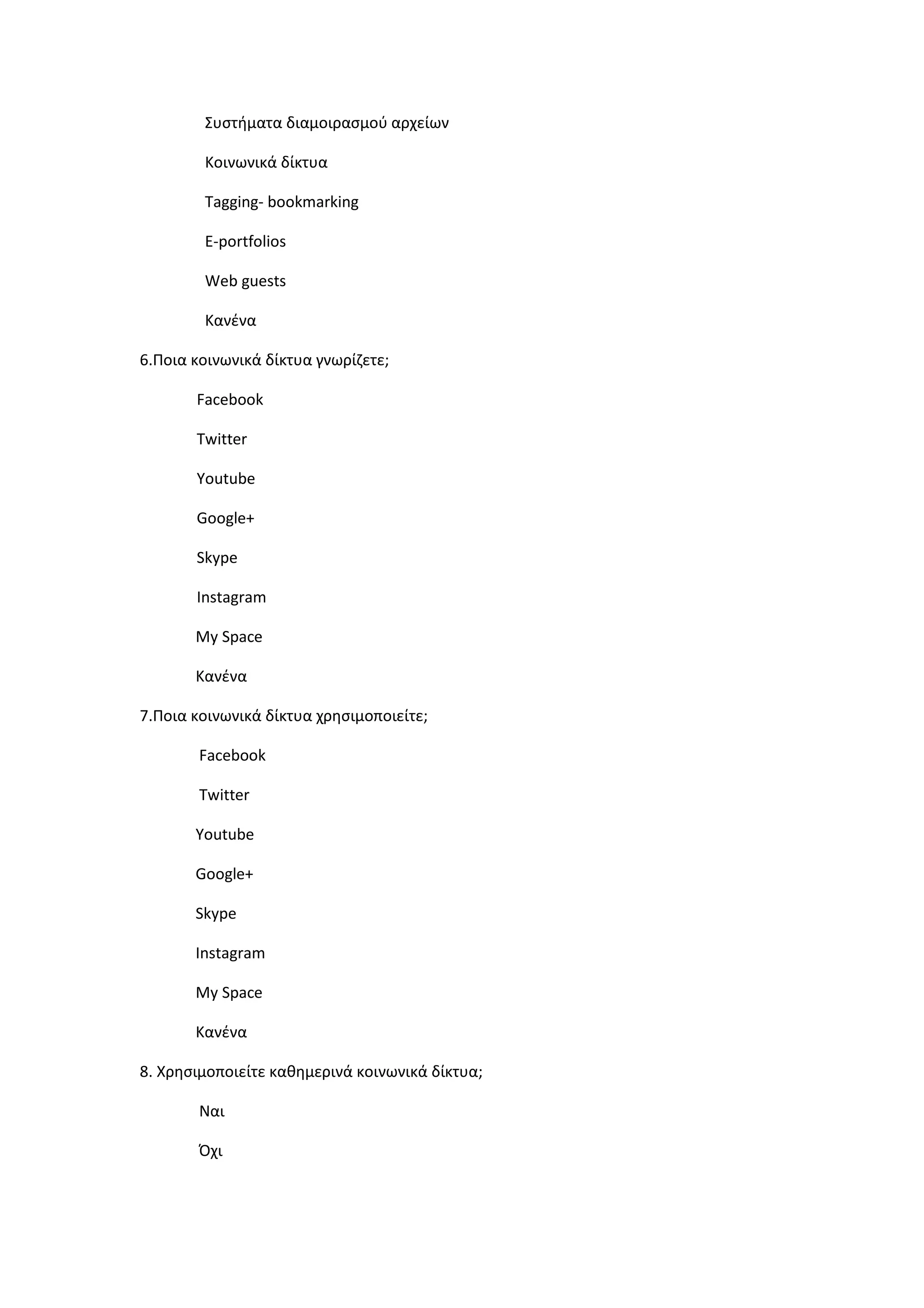 Συςτιματα διαμοιραςμοφ αρχείων
Κοινωνικά δίκτυα
Tagging- bookmarking
E-portfolios
Web guests
Κανζνα
6.Ποια κοινωνικά δίκτυα γνωρίηετε;
Facebook
Twitter
Youtube
Google+
Skype
Instagram
My Space
Κανζνα
7.Ποια κοινωνικά δίκτυα χρθςιμοποιείτε;
Facebook
Twitter
Youtube
Google+
Skype
Instagram
My Space
Κανζνα
8. Χρθςιμοποιείτε κακθμερινά κοινωνικά δίκτυα;
Ναι
Όχι
 