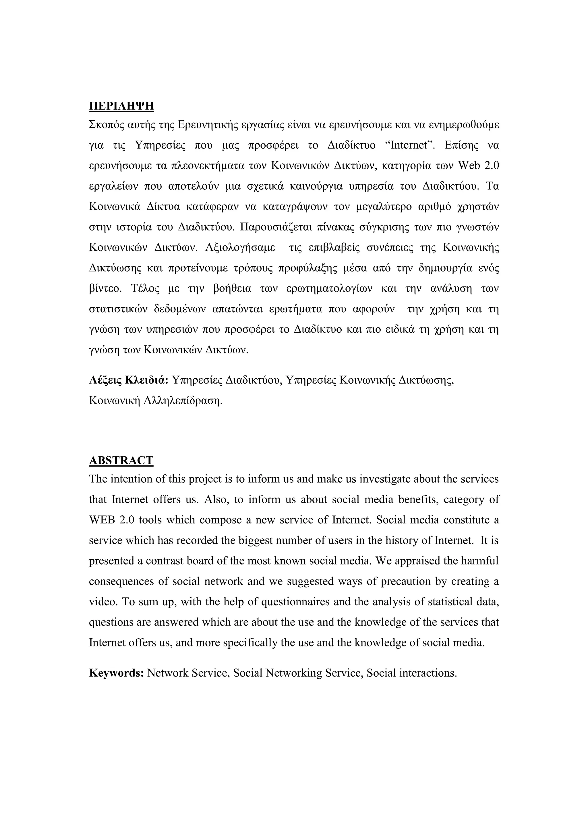 ΠΔΡΙΛΗΦΗ
΢θνπφο απηήο ηεο Δξεπλεηηθήο εξγαζίαο είλαη λα εξεπλήζνπκε θαη λα ελεκεξσζνχκε
γηα ηηο Τπεξεζίεο πνπ καο πξνζθέξεη ην Γηαδίθηπν “Internet”. Δπίζεο λα
εξεπλήζνπκε ηα πιενλεθηήκαηα ησλ Κνηλσληθψλ Γηθηχσλ, θαηεγνξία ησλ Web 2.0
εξγαιείσλ πνπ απνηεινχλ κηα ζρεηηθά θαηλνχξγηα ππεξεζία ηνπ Γηαδηθηχνπ. Σα
Κνηλσληθά Γίθηπα θαηάθεξαλ λα θαηαγξάςνπλ ηνλ κεγαιχηεξν αξηζκφ ρξεζηψλ
ζηελ ηζηνξία ηνπ Γηαδηθηχνπ. Παξνπζηάδεηαη πίλαθαο ζχγθξηζεο ησλ πην γλσζηψλ
Κνηλσληθψλ Γηθηχσλ. Αμηνινγήζακε ηηο επηβιαβείο ζπλέπεηεο ηεο Κνηλσληθήο
Γηθηχσζεο θαη πξνηείλνπκε ηξφπνπο πξνθχιαμεο κέζα απφ ηελ δεκηνπξγία ελφο
βίληεν. Σέινο κε ηελ βνήζεηα ησλ εξσηεκαηνινγίσλ θαη ηελ αλάιπζε ησλ
ζηαηηζηηθψλ δεδνκέλσλ απαηψληαη εξσηήκαηα πνπ αθνξνχλ ηελ ρξήζε θαη ηε
γλψζε ησλ ππεξεζηψλ πνπ πξνζθέξεη ην Γηαδίθηπν θαη πην εηδηθά ηε ρξήζε θαη ηε
γλψζε ησλ Κνηλσληθψλ Γηθηχσλ.
Λέμεηο Κιεηδηά: Τπεξεζίεο Γηαδηθηχνπ, Τπεξεζίεο Κνηλσληθήο Γηθηχσζεο,
Κνηλσληθή Αιιειεπίδξαζε.
ABSTRACT
The intention of this project is to inform us and make us investigate about the services
that Internet offers us. Also, to inform us about social media benefits, category of
WEB 2.0 tools which compose a new service of Internet. Social media constitute a
service which has recorded the biggest number of users in the history of Internet. It is
presented a contrast board of the most known social media. We appraised the harmful
consequences of social network and we suggested ways of precaution by creating a
video. To sum up, with the help of questionnaires and the analysis of statistical data,
questions are answered which are about the use and the knowledge of the services that
Internet offers us, and more specifically the use and the knowledge of social media.
Keywords: Network Service, Social Networking Service, Social interactions.
 