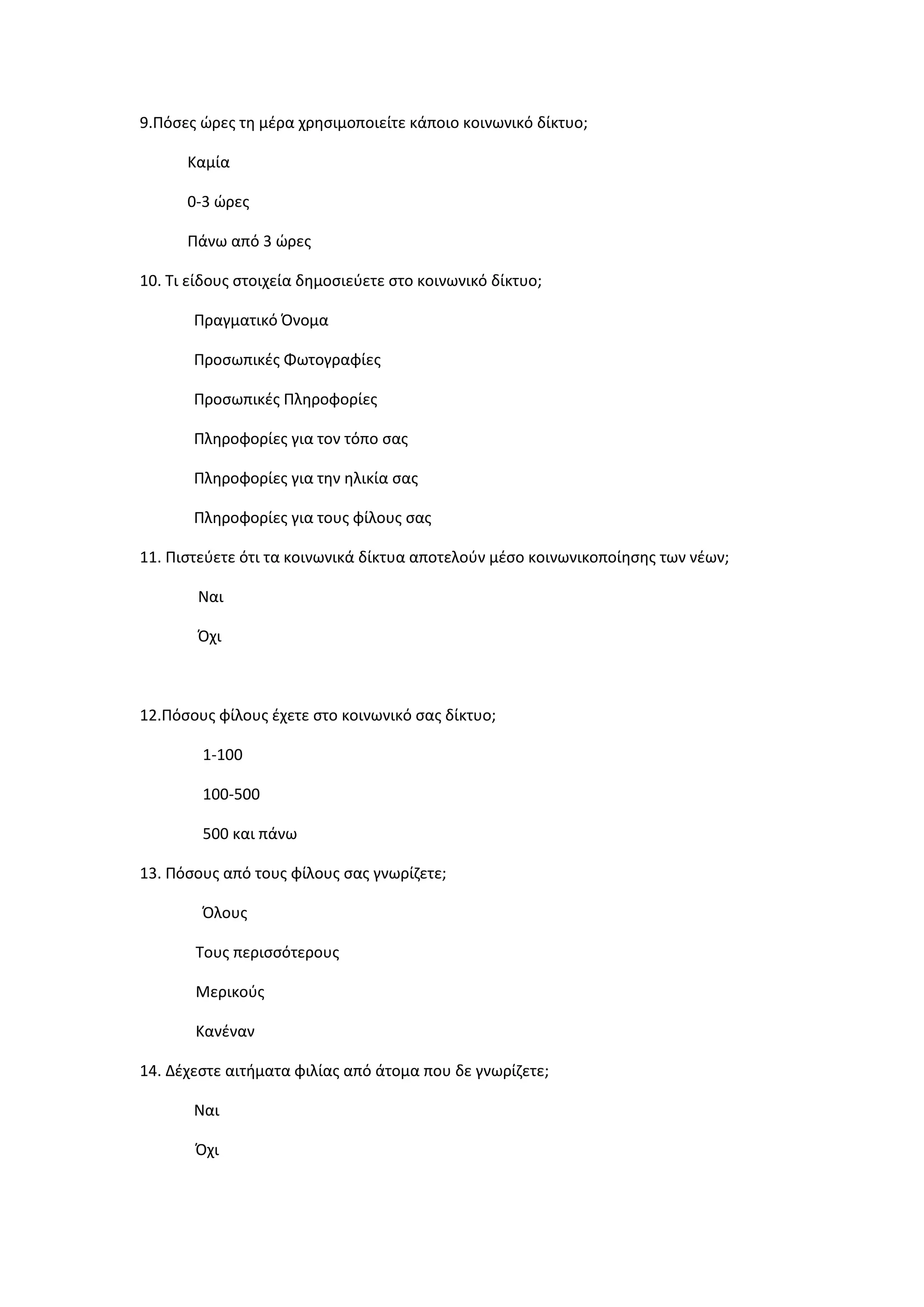 9.Πόςεσ ώρεσ τθ μζρα χρθςιμοποιείτε κάποιο κοινωνικό δίκτυο;
Καμία
0-3 ώρεσ
Πάνω από 3 ώρεσ
10. Τι είδουσ ςτοιχεία δθμοςιεφετε ςτο κοινωνικό δίκτυο;
Πραγματικό Όνομα
Προςωπικζσ Φωτογραφίεσ
Προςωπικζσ Πλθροφορίεσ
Πλθροφορίεσ για τον τόπο ςασ
Πλθροφορίεσ για τθν θλικία ςασ
Πλθροφορίεσ για τουσ φίλουσ ςασ
11. Πιςτεφετε ότι τα κοινωνικά δίκτυα αποτελοφν μζςο κοινωνικοποίθςθσ των νζων;
Ναι
Όχι
12.Πόςουσ φίλουσ ζχετε ςτο κοινωνικό ςασ δίκτυο;
1-100
100-500
500 και πάνω
13. Πόςουσ από τουσ φίλουσ ςασ γνωρίηετε;
Όλουσ
Τουσ περιςςότερουσ
Μερικοφσ
Κανζναν
14. Δζχεςτε αιτιματα φιλίασ από άτομα που δε γνωρίηετε;
Ναι
Όχι
 