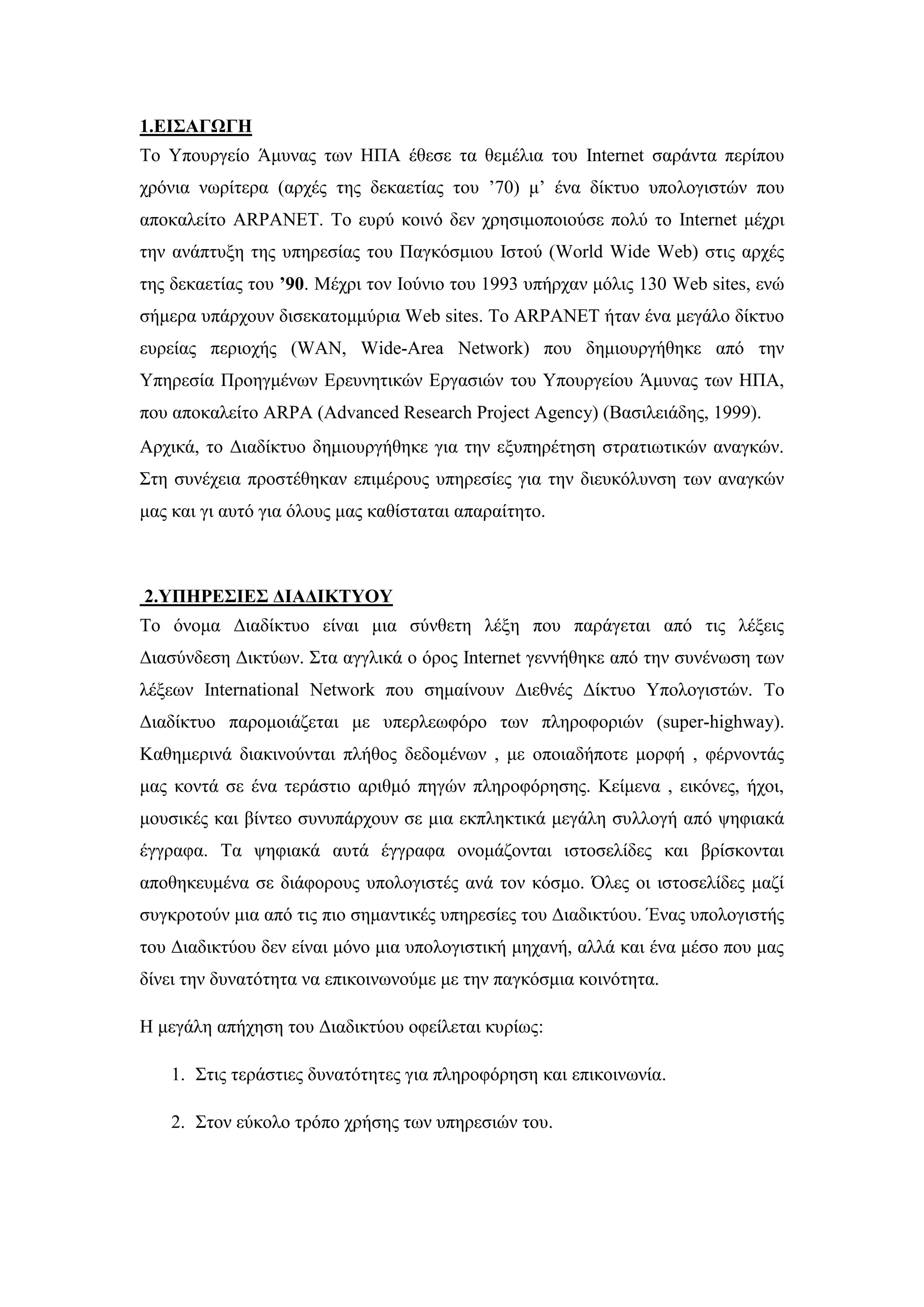 1.ΔΙ΢ΑΓΧΓΗ
Σν Τπνπξγείν Άκπλαο ησλ ΖΠΑ έζεζε ηα ζεκέιηα ηνπ Internet ζαξάληα πεξίπνπ
ρξφληα λσξίηεξα (αξρέο ηεο δεθαεηίαο ηνπ ’70) κ’ έλα δίθηπν ππνινγηζηψλ πνπ
απνθαιείην ARPANET. Σν επξχ θνηλφ δελ ρξεζηκνπνηνχζε πνιχ ην Internet κέρξη
ηελ αλάπηπμε ηεο ππεξεζίαο ηνπ Παγθφζκηνπ Ηζηνχ (World Wide Web) ζηηο αξρέο
ηεο δεθαεηίαο ηνπ ’90. Μέρξη ηνλ Ηνχλην ηνπ 1993 ππήξραλ κφιηο 130 Web sites, ελψ
ζήκεξα ππάξρνπλ δηζεθαηνκκχξηα Web sites. Σν ARPANET ήηαλ έλα κεγάιν δίθηπν
επξείαο πεξηνρήο (WAN, Wide-Area Network) πνπ δεκηνπξγήζεθε απφ ηελ
Τπεξεζία Πξνεγκέλσλ Δξεπλεηηθψλ Δξγαζηψλ ηνπ Τπνπξγείνπ Άκπλαο ησλ ΖΠΑ,
πνπ απνθαιείην ARPA (Advanced Research Project Agency) (Βαζηιεηάδεο, 1999).
Αξρηθά, ην Γηαδίθηπν δεκηνπξγήζεθε γηα ηελ εμππεξέηεζε ζηξαηησηηθψλ αλαγθψλ.
΢ηε ζπλέρεηα πξνζηέζεθαλ επηκέξνπο ππεξεζίεο γηα ηελ δηεπθφιπλζε ησλ αλαγθψλ
καο θαη γη απηφ γηα φινπο καο θαζίζηαηαη απαξαίηεην.
2.ΤΠΗΡΔ΢ΙΔ΢ ΓΙΑΓΙΚΣΤΟΤ
Σν φλνκα Γηαδίθηπν είλαη κηα ζχλζεηε ιέμε πνπ παξάγεηαη απφ ηηο ιέμεηο
Γηαζχλδεζε Γηθηχσλ. ΢ηα αγγιηθά ν φξνο Internet γελλήζεθε απφ ηελ ζπλέλσζε ησλ
ιέμεσλ International Network πνπ ζεκαίλνπλ Γηεζλέο Γίθηπν Τπνινγηζηψλ. Σν
Γηαδίθηπν παξνκνηάδεηαη κε ππεξιεσθφξν ησλ πιεξνθνξηψλ (super-highway).
Καζεκεξηλά δηαθηλνχληαη πιήζνο δεδνκέλσλ , κε νπνηαδήπνηε κνξθή , θέξλνληάο
καο θνληά ζε έλα ηεξάζηην αξηζκφ πεγψλ πιεξνθφξεζεο. Κείκελα , εηθφλεο, ήρνη,
κνπζηθέο θαη βίληεν ζπλππάξρνπλ ζε κηα εθπιεθηηθά κεγάιε ζπιινγή απφ ςεθηαθά
έγγξαθα. Σα ςεθηαθά απηά έγγξαθα νλνκάδνληαη ηζηνζειίδεο θαη βξίζθνληαη
απνζεθεπκέλα ζε δηάθνξνπο ππνινγηζηέο αλά ηνλ θφζκν. ΋ιεο νη ηζηνζειίδεο καδί
ζπγθξνηνχλ κηα απφ ηηο πην ζεκαληηθέο ππεξεζίεο ηνπ Γηαδηθηχνπ. Έλαο ππνινγηζηήο
ηνπ Γηαδηθηχνπ δελ είλαη κφλν κηα ππνινγηζηηθή κεραλή, αιιά θαη έλα κέζν πνπ καο
δίλεη ηελ δπλαηφηεηα λα επηθνηλσλνχκε κε ηελ παγθφζκηα θνηλφηεηα.
Ζ κεγάιε απήρεζε ηνπ Γηαδηθηχνπ νθείιεηαη θπξίσο:
1. ΢ηηο ηεξάζηηεο δπλαηφηεηεο γηα πιεξνθφξεζε θαη επηθνηλσλία.
2. ΢ηνλ εχθνιν ηξφπν ρξήζεο ησλ ππεξεζηψλ ηνπ.
 