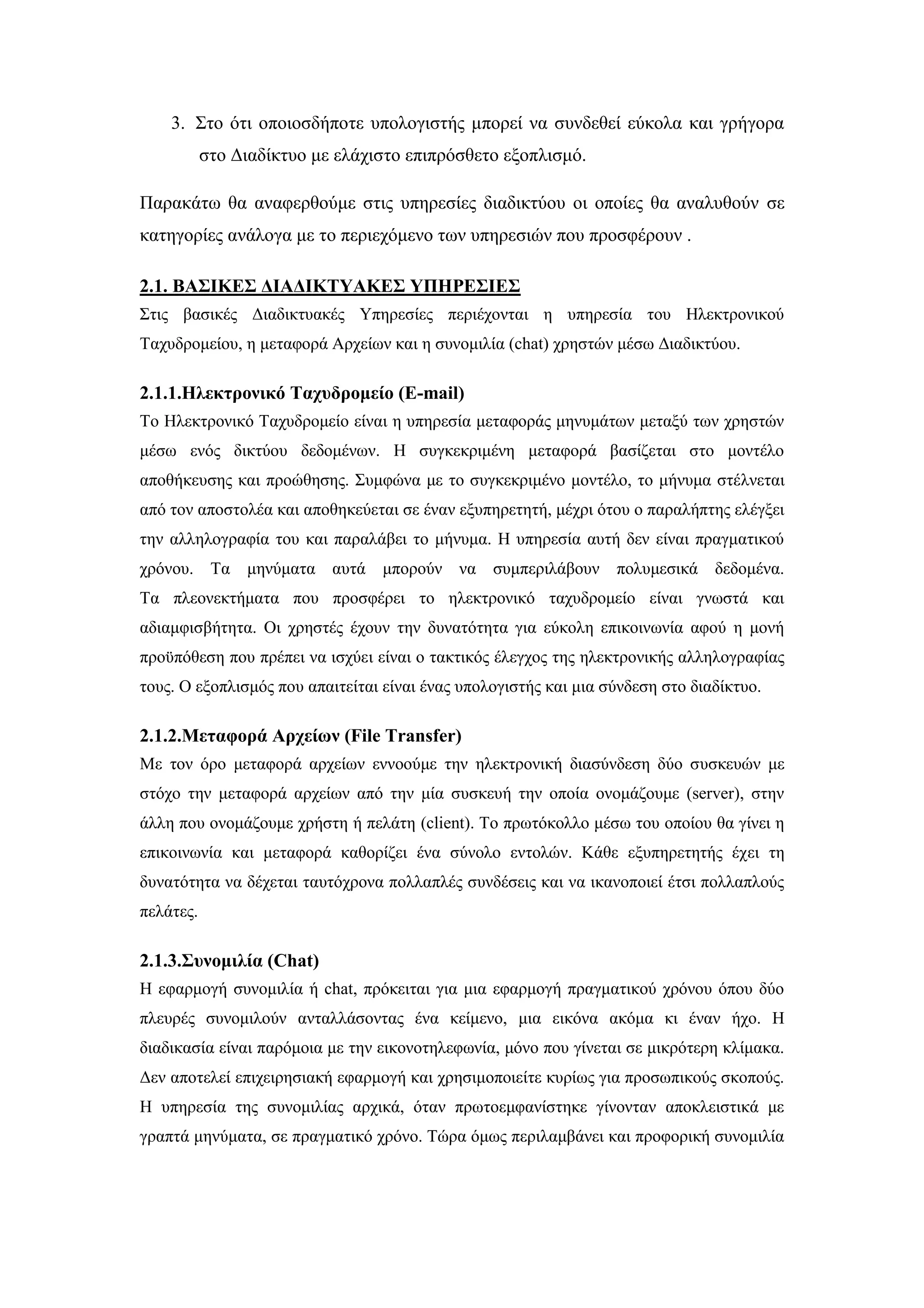 3. ΢ην φηη νπνηνζδήπνηε ππνινγηζηήο κπνξεί λα ζπλδεζεί εχθνια θαη γξήγνξα
ζην Γηαδίθηπν κε ειάρηζην επηπξφζζεην εμνπιηζκφ.
Παξαθάησ ζα αλαθεξζνχκε ζηηο ππεξεζίεο δηαδηθηχνπ νη νπνίεο ζα αλαιπζνχλ ζε
θαηεγνξίεο αλάινγα κε ην πεξηερφκελν ησλ ππεξεζηψλ πνπ πξνζθέξνπλ .
2.1. ΒΑ΢ΙΚΔ΢ ΓΙΑΓΙΚΣΤΑΚΔ΢ ΤΠΗΡΔ΢ΙΔ΢
΢ηηο βαζηθέο Γηαδηθηπαθέο Τπεξεζίεο πεξηέρνληαη ε ππεξεζία ηνπ Ζιεθηξνληθνχ
Σαρπδξνκείνπ, ε κεηαθνξά Αξρείσλ θαη ε ζπλνκηιία (chat) ρξεζηψλ κέζσ Γηαδηθηχνπ.
2.1.1.Ηιεθηξνληθό Σαρπδξνκείν (E-mail)
Σν Ζιεθηξνληθφ Σαρπδξνκείν είλαη ε ππεξεζία κεηαθνξάο κελπκάησλ κεηαμχ ησλ ρξεζηψλ
κέζσ ελφο δηθηχνπ δεδνκέλσλ. Ζ ζπγθεθξηκέλε κεηαθνξά βαζίδεηαη ζην κνληέιν
απνζήθεπζεο θαη πξνψζεζεο. ΢πκθψλα κε ην ζπγθεθξηκέλν κνληέιν, ην κήλπκα ζηέιλεηαη
απφ ηνλ απνζηνιέα θαη απνζεθεχεηαη ζε έλαλ εμππεξεηεηή, κέρξη φηνπ ν παξαιήπηεο ειέγμεη
ηελ αιιεινγξαθία ηνπ θαη παξαιάβεη ην κήλπκα. Ζ ππεξεζία απηή δελ είλαη πξαγκαηηθνχ
ρξφλνπ. Σα κελχκαηα απηά κπνξνχλ λα ζπκπεξηιάβνπλ πνιπκεζηθά δεδνκέλα.
Σα πιενλεθηήκαηα πνπ πξνζθέξεη ην ειεθηξνληθφ ηαρπδξνκείν είλαη γλσζηά θαη
αδηακθηζβήηεηα. Οη ρξεζηέο έρνπλ ηελ δπλαηφηεηα γηα εχθνιε επηθνηλσλία αθνχ ε κνλή
πξνυπφζεζε πνπ πξέπεη λα ηζρχεη είλαη ν ηαθηηθφο έιεγρνο ηεο ειεθηξνληθήο αιιεινγξαθίαο
ηνπο. Ο εμνπιηζκφο πνπ απαηηείηαη είλαη έλαο ππνινγηζηήο θαη κηα ζχλδεζε ζην δηαδίθηπν.
2.1.2.Μεηαθνξά Αξρείσλ (File Transfer)
Με ηνλ φξν κεηαθνξά αξρείσλ ελλννχκε ηελ ειεθηξνληθή δηαζχλδεζε δχν ζπζθεπψλ κε
ζηφρν ηελ κεηαθνξά αξρείσλ απφ ηελ κία ζπζθεπή ηελ νπνία νλνκάδνπκε (server), ζηελ
άιιε πνπ νλνκάδνπκε ρξήζηε ή πειάηε (client). Σν πξσηφθνιιν κέζσ ηνπ νπνίνπ ζα γίλεη ε
επηθνηλσλία θαη κεηαθνξά θαζνξίδεη έλα ζχλνιν εληνιψλ. Κάζε εμππεξεηεηήο έρεη ηε
δπλαηφηεηα λα δέρεηαη ηαπηφρξνλα πνιιαπιέο ζπλδέζεηο θαη λα ηθαλνπνηεί έηζη πνιιαπινχο
πειάηεο.
2.1.3.΢πλνκηιία (Chat)
Ζ εθαξκνγή ζπλνκηιία ή chat, πξφθεηηαη γηα κηα εθαξκνγή πξαγκαηηθνχ ρξφλνπ φπνπ δχν
πιεπξέο ζπλνκηινχλ αληαιιάζνληαο έλα θείκελν, κηα εηθφλα αθφκα θη έλαλ ήρν. Ζ
δηαδηθαζία είλαη παξφκνηα κε ηελ εηθνλνηειεθσλία, κφλν πνπ γίλεηαη ζε κηθξφηεξε θιίκαθα.
Γελ απνηειεί επηρεηξεζηαθή εθαξκνγή θαη ρξεζηκνπνηείηε θπξίσο γηα πξνζσπηθνχο ζθνπνχο.
Ζ ππεξεζία ηεο ζπλνκηιίαο αξρηθά, φηαλ πξσηνεκθαλίζηεθε γίλνληαλ απνθιεηζηηθά κε
γξαπηά κελχκαηα, ζε πξαγκαηηθφ ρξφλν. Σψξα φκσο πεξηιακβάλεη θαη πξνθνξηθή ζπλνκηιία
 