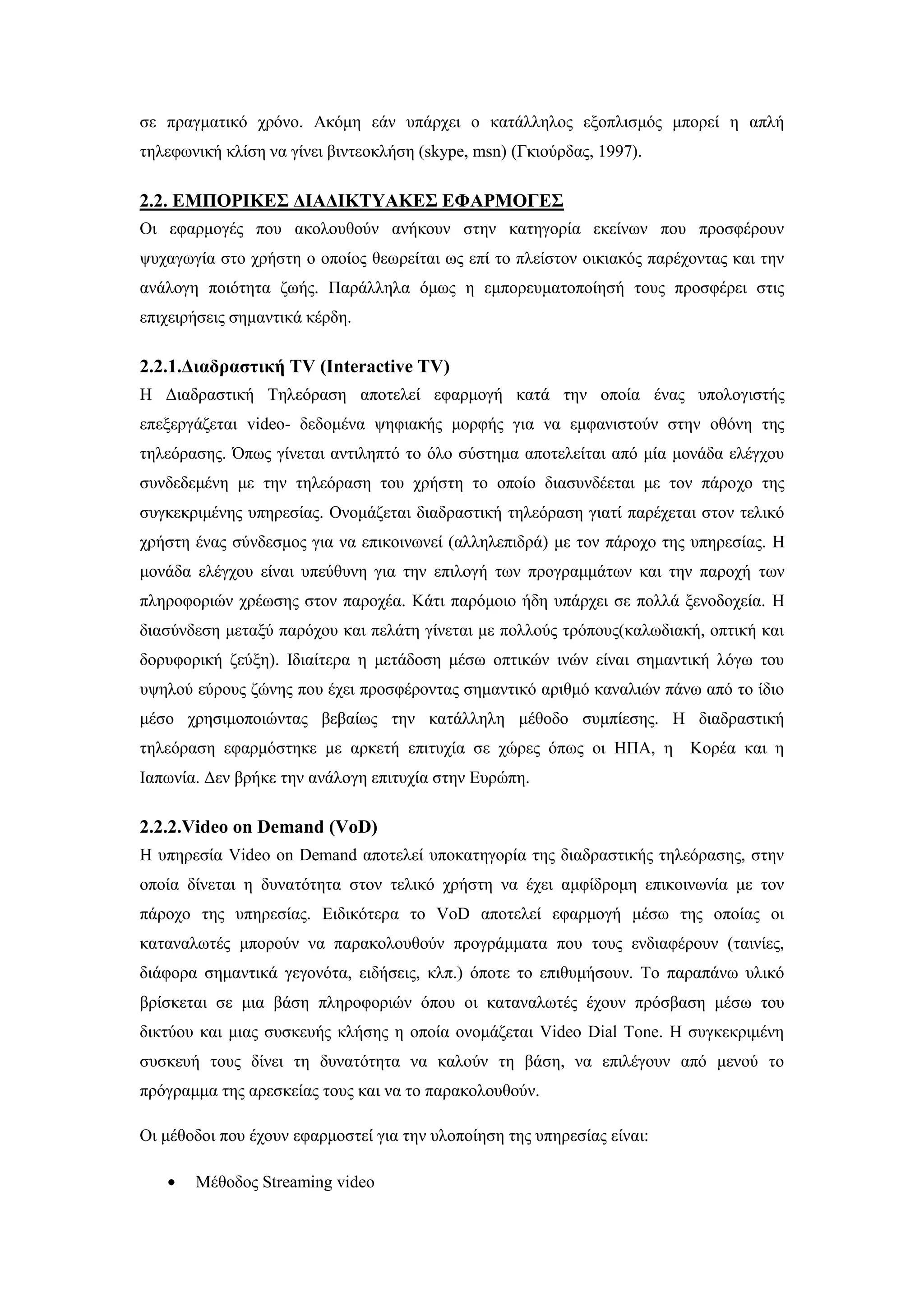 ζε πξαγκαηηθφ ρξφλν. Αθφκε εάλ ππάξρεη ν θαηάιιεινο εμνπιηζκφο κπνξεί ε απιή
ηειεθσληθή θιίζε λα γίλεη βηληενθιήζε (skype, msn) (Γθηνχξδαο, 1997).
2.2. ΔΜΠΟΡΙΚΔ΢ ΓΙΑΓΙΚΣΤΑΚΔ΢ ΔΦΑΡΜΟΓΔ΢
Οη εθαξκνγέο πνπ αθνινπζνχλ αλήθνπλ ζηελ θαηεγνξία εθείλσλ πνπ πξνζθέξνπλ
ςπραγσγία ζην ρξήζηε ν νπνίνο ζεσξείηαη σο επί ην πιείζηνλ νηθηαθφο παξέρνληαο θαη ηελ
αλάινγε πνηφηεηα δσήο. Παξάιιεια φκσο ε εκπνξεπκαηνπνίεζή ηνπο πξνζθέξεη ζηηο
επηρεηξήζεηο ζεκαληηθά θέξδε.
2.2.1.Γηαδξαζηηθή TV (Interactive TV)
Ζ Γηαδξαζηηθή Σειεφξαζε απνηειεί εθαξκνγή θαηά ηελ νπνία έλαο ππνινγηζηήο
επεμεξγάδεηαη video- δεδνκέλα ςεθηαθήο κνξθήο γηα λα εκθαληζηνχλ ζηελ νζφλε ηεο
ηειεφξαζεο. ΋πσο γίλεηαη αληηιεπηφ ην φιν ζχζηεκα απνηειείηαη απφ κία κνλάδα ειέγρνπ
ζπλδεδεκέλε κε ηελ ηειεφξαζε ηνπ ρξήζηε ην νπνίν δηαζπλδέεηαη κε ηνλ πάξνρν ηεο
ζπγθεθξηκέλεο ππεξεζίαο. Ολνκάδεηαη δηαδξαζηηθή ηειεφξαζε γηαηί παξέρεηαη ζηνλ ηειηθφ
ρξήζηε έλαο ζχλδεζκνο γηα λα επηθνηλσλεί (αιιειεπηδξά) κε ηνλ πάξνρν ηεο ππεξεζίαο. Ζ
κνλάδα ειέγρνπ είλαη ππεχζπλε γηα ηελ επηινγή ησλ πξνγξακκάησλ θαη ηελ παξνρή ησλ
πιεξνθνξηψλ ρξέσζεο ζηνλ παξνρέα. Κάηη παξφκνην ήδε ππάξρεη ζε πνιιά μελνδνρεία. Ζ
δηαζχλδεζε κεηαμχ παξφρνπ θαη πειάηε γίλεηαη κε πνιινχο ηξφπνπο(θαισδηαθή, νπηηθή θαη
δνξπθνξηθή δεχμε). Ηδηαίηεξα ε κεηάδνζε κέζσ νπηηθψλ ηλψλ είλαη ζεκαληηθή ιφγσ ηνπ
πςεινχ εχξνπο δψλεο πνπ έρεη πξνζθέξνληαο ζεκαληηθφ αξηζκφ θαλαιηψλ πάλσ απφ ην ίδην
κέζν ρξεζηκνπνηψληαο βεβαίσο ηελ θαηάιιειε κέζνδν ζπκπίεζεο. Ζ δηαδξαζηηθή
ηειεφξαζε εθαξκφζηεθε κε αξθεηή επηηπρία ζε ρψξεο φπσο νη ΖΠΑ, ε Κνξέα θαη ε
Ηαπσλία. Γελ βξήθε ηελ αλάινγε επηηπρία ζηελ Δπξψπε.
2.2.2.Video on Demand (VoD)
Ζ ππεξεζία Video on Demand απνηειεί ππνθαηεγνξία ηεο δηαδξαζηηθήο ηειεφξαζεο, ζηελ
νπνία δίλεηαη ε δπλαηφηεηα ζηνλ ηειηθφ ρξήζηε λα έρεη ακθίδξνκε επηθνηλσλία κε ηνλ
πάξνρν ηεο ππεξεζίαο. Δηδηθφηεξα ην VoD απνηειεί εθαξκνγή κέζσ ηεο νπνίαο νη
θαηαλαισηέο κπνξνχλ λα παξαθνινπζνχλ πξνγξάκκαηα πνπ ηνπο ελδηαθέξνπλ (ηαηλίεο,
δηάθνξα ζεκαληηθά γεγνλφηα, εηδήζεηο, θιπ.) φπνηε ην επηζπκήζνπλ. Σν παξαπάλσ πιηθφ
βξίζθεηαη ζε κηα βάζε πιεξνθνξηψλ φπνπ νη θαηαλαισηέο έρνπλ πξφζβαζε κέζσ ηνπ
δηθηχνπ θαη κηαο ζπζθεπήο θιήζεο ε νπνία νλνκάδεηαη Video Dial Tone. Ζ ζπγθεθξηκέλε
ζπζθεπή ηνπο δίλεη ηε δπλαηφηεηα λα θαινχλ ηε βάζε, λα επηιέγνπλ απφ κελνχ ην
πξφγξακκα ηεο αξεζθείαο ηνπο θαη λα ην παξαθνινπζνχλ.
Οη κέζνδνη πνπ έρνπλ εθαξκνζηεί γηα ηελ πινπνίεζε ηεο ππεξεζίαο είλαη:
Μέζνδνο Streaming video
 