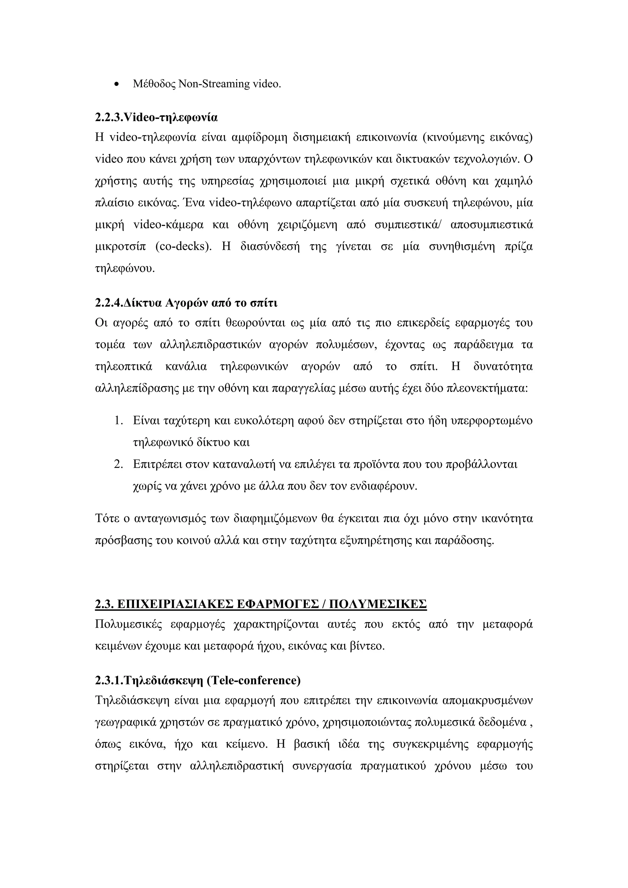 Μέζνδνο Non-Streaming video.
2.2.3.Video-ηειεθσλία
Ζ video-ηειεθσλία είλαη ακθίδξνκε δηζεκεηαθή επηθνηλσλία (θηλνχκελεο εηθφλαο)
video πνπ θάλεη ρξήζε ησλ ππαξρφλησλ ηειεθσληθψλ θαη δηθηπαθψλ ηερλνινγηψλ. Ο
ρξήζηεο απηήο ηεο ππεξεζίαο ρξεζηκνπνηεί κηα κηθξή ζρεηηθά νζφλε θαη ρακειφ
πιαίζην εηθφλαο. Έλα video-ηειέθσλν απαξηίδεηαη απφ κία ζπζθεπή ηειεθψλνπ, κία
κηθξή video-θάκεξα θαη νζφλε ρεηξηδφκελε απφ ζπκπηεζηηθά/ απνζπκπηεζηηθά
κηθξνηζίπ (co-decks). Ζ δηαζχλδεζή ηεο γίλεηαη ζε κία ζπλεζηζκέλε πξίδα
ηειεθψλνπ.
2.2.4.Γίθηπα Αγνξώλ από ην ζπίηη
Οη αγνξέο απφ ην ζπίηη ζεσξνχληαη σο κία απφ ηηο πην επηθεξδείο εθαξκνγέο ηνπ
ηνκέα ησλ αιιειεπηδξαζηηθψλ αγνξψλ πνιπκέζσλ, έρνληαο σο παξάδεηγκα ηα
ηειενπηηθά θαλάιηα ηειεθσληθψλ αγνξψλ απφ ην ζπίηη. Ζ δπλαηφηεηα
αιιειεπίδξαζεο κε ηελ νζφλε θαη παξαγγειίαο κέζσ απηήο έρεη δχν πιενλεθηήκαηα:
1. Δίλαη ηαρχηεξε θαη επθνιφηεξε αθνχ δελ ζηεξίδεηαη ζην ήδε ππεξθνξησκέλν
ηειεθσληθφ δίθηπν θαη
2. Δπηηξέπεη ζηνλ θαηαλαισηή λα επηιέγεη ηα πξντφληα πνπ ηνπ πξνβάιινληαη
ρσξίο λα ράλεη ρξφλν κε άιια πνπ δελ ηνλ ελδηαθέξνπλ.
Σφηε ν αληαγσληζκφο ησλ δηαθεκηδφκελσλ ζα έγθεηηαη πηα φρη κφλν ζηελ ηθαλφηεηα
πξφζβαζεο ηνπ θνηλνχ αιιά θαη ζηελ ηαρχηεηα εμππεξέηεζεο θαη παξάδνζεο.
2.3. ΔΠΙΥΔΙΡΙΑ΢ΙΑΚΔ΢ ΔΦΑΡΜΟΓΔ΢ / ΠΟΛΤΜΔ΢ΙΚΔ΢
Πνιπκεζηθέο εθαξκνγέο ραξαθηεξίδνληαη απηέο πνπ εθηφο απφ ηελ κεηαθνξά
θεηκέλσλ έρνπκε θαη κεηαθνξά ήρνπ, εηθφλαο θαη βίληεν.
2.3.1.Σειεδηάζθεςε (Tele-conference)
Σειεδηάζθεςε είλαη κηα εθαξκνγή πνπ επηηξέπεη ηελ επηθνηλσλία απνκαθξπζκέλσλ
γεσγξαθηθά ρξεζηψλ ζε πξαγκαηηθφ ρξφλν, ρξεζηκνπνηψληαο πνιπκεζηθά δεδνκέλα ,
φπσο εηθφλα, ήρν θαη θείκελν. Ζ βαζηθή ηδέα ηεο ζπγθεθξηκέλεο εθαξκνγήο
ζηεξίδεηαη ζηελ αιιειεπηδξαζηηθή ζπλεξγαζία πξαγκαηηθνχ ρξφλνπ κέζσ ηνπ
 