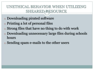 UNETHICAL BEHAVIOR WHEN UTILIZING
        SHEARED RESOURCE
o Downloading pirated software
o Printing a lot of personal files
o Strong files that have no thing to do with work
o Downloading unnecessary large files during schools
  hours
o Sending spam e-mails to the other users
 