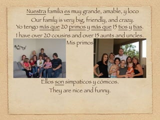 Nuestra familia es muy grande, amable, y loco
      Our family is very big, friendly, and crazy.
Yo tengo más que 20 primos y más que 15 tios y tias.
I have over 20 cousins and over 15 aunts and uncles.
                     Mis primos




          Ellos son simpaticos y cómicos.
             They are nice and funny.
 