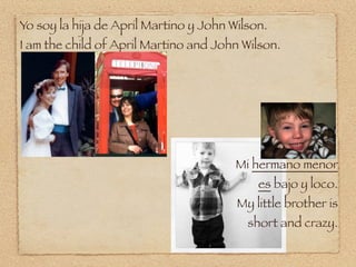 Yo soy la hija de April Martino y John Wilson.
I am the child of April Martino and John Wilson.




                                        Mi hermano menor
                                            es bajo y loco.
                                        My little brother is
                                          short and crazy.
 
