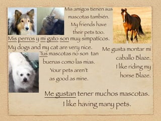 Mis amigos tienen sus
                       mascotas también.
                        My friends have
                         their pets too.
Mis perros y mi gato son muy simpatícos.
My dogs and my cat are very nice.     Me gusta montar mi
            T mascotas no son tan
             us
                                              caballo Blaze.
             buenas como las mias.
                                              I like riding my
                Your pets aren’t
                                               horse Blaze.
                as good as mine.

              Me gustan tener muchos mascotas.
                     I like having many pets.
 