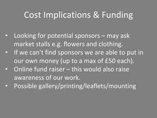 Cost Implications & Funding
• Looking for potential sponsors – may ask
market stalls e.g. flowers and clothing.
• If we can’t find sponsors we are able to put in
our own money (up to a max of £50 each).
• Online fund raiser – this would also raise
awareness of our work.
• Possible gallery/printing/leaflets/mounting
 