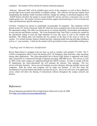 computers. The headset will be utilized for distance education purposes.

 Software: Microsoft 2007 will be installed upon arrival of the computers as well as Drive Shield to
provide high levels security and stability in multiple settings. This software will prevent students from
manipulating the desktop, install unwanted software, change the settings or download dangerous files.
 NetOP School will allow the teacher to record student PC activity and have a classroom view as well
student group view. The teacher will have multi-monitor support and monitoring as well as to broad cast
video and demonstrate specific desktop area.

Furniture: Furniture was chosen to comfortably accommodate 24 computers. The computers will be
placed on the CTL Series Classroom Table 60" which has been considered one of the most advanced in
the educational setting. This table was chosen due to its extreme durability, functionality and endurance
to wear and tear and lifetime warranty. The Versa Pneumatic-Ergo Task Chair is exclusively created for
the educational setting to meet the high demands of every day users as well as the comfort and
durability. The folding table will maintain the two printers at the back of the room as well as the
scanner. It is scratch resistant; features include leg locks, industrial-grade foot caps and edge molding as
well as a 1- year warranty. A desk for the teacher will be provided to create a comfortable working area.


Topology and Architecture Justification

Rivera High School is equipped with one layer as well as switches with multiple V LANS. The V
LANS is configured to allow E-mail, file sharing, IPTV, IP Telephony, Data Networks, video streaming
among other applications. The cyber-educational lab at Rivera High School is supported with direct
optic connections to a framework through a Gigaman providing 1000 MB access. Two servers as well
as 100% of the entire campus are supported through the CISCO switches. In order to comply with the
IT Department, the cyber-educational lab will maintain the districts’ Star topology. The two
servers will share functions. Server one will maintain an active directory allowing multiple servers and
computers. Both the serves and computer will be under one Domain. It will also allow the
development of secured student and teacher accounts for access. Server two will serve as an application
server, which will allow the sharing of instructional software throughout the campus network and
printers.




References:
Mission Statement provided by Rivera High School. Retrieved on July 20, 2008
from http://www.bisd.us/rivera/campusinfo.html
 