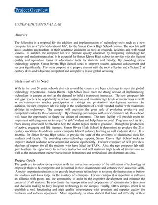 Project Overview

CYBER-EDUCATIONAL LAB

Abstract

The following is a proposal for the addition and implementation of technology tools such as a new
computer lab or a “cyber-educational lab”, for the Simon Rivera High School campus. The new lab will
assist students and teachers in their academic endeavors as well as research, activities and web-based
lessons. In addition the computer lab will promote quality education by integrating technology for
teacher and student interaction. It is essential for Simon Rivera High school to provide with the highest
quality and up-to-date forms of educational tools for students and faculty. By providing extra-
technology support, Simon Rivera High School seeks to improve student academic achievement and
success significantly. The main purpose is to prepare alumni with the most effective and efficient 21st
century skills and to become competent and competitive in our global economy.


Statement of the Need
With in the past 20 years schools districts around the country are been challenge to meet the global
technology expectations. Simon Rivera High School must meet the strong demand of implementing
technology in campus as well as the demand to build a competent instructor. The new computer lab
will give teachers the opportunity to deliver instruction and maintain high levels of interactions as well
as the enhancement teacher participation in trainings and professional development sessions. In
addition, the new computer lab will help in the development of a well rounded teacher with maximum
abilities in technology. The campus will undertake the great task of producing productive and
competent leaders for this community. By enhancing our campus with a new computer lab, this school
will have the opportunity to shape the citizen of tomorrow. The new facility will provide room to
implement with programs set to target “at risk” student and help them succeed. Programs such as A+,
Stars among others will be placed to help the student regain credit to graduate. Through the production
of active, engaging and life learners, Simon Rivera High School is determined to produce the 21st
century workforce. In addition, a new computer lab will enhance learning as well academic skills. It is
essential for Simon Rivera High school to provide the state of the art forms of educational tools for
students and faculty. By providing extra-technology support, Simon Rivera High School seeks to
improve student academic achievement and success significantly. The new computer lab will provide a
platform of support for all the students who have failed the TASK. Also, the new computer lab will
give teachers the opportunity to delivery instruction and will maintain high levels of interactions as
well as the enhancement teacher participation in trainings and professional development sessions.

Project Goals
The goals are to endow every student with the instruction necessary of the utilization of technology to
empower them to be competent and influential in their environment and enhance their academic skills.
 Another important aspiration is to entirely incorporate technology in to every day instruction to bestow
the students with knowledge for the mastery of techniques. For our campus it is important to cultivate
an alliance with parent and the community to assist in the cognitive development and enhance the
potential of all students. To coordinate the incorporation and cooperation of administrator’s functions
and decision making to fully integrate technology in the campus. Finally, SRHS campus effort is to
establish a well functioning and high quality infrastructure with premium and superior quality for
hardware and software equipment. Most importantly, to allow student that have had difficulty in their
 