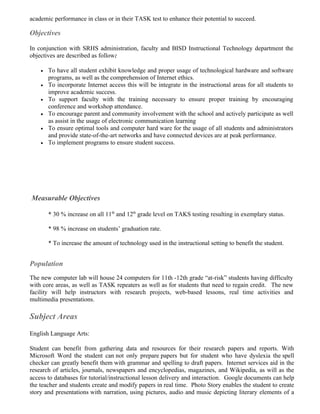 academic performance in class or in their TASK test to enhance their potential to succeed.

Objectives

In conjunction with SRHS administration, faculty and BISD Instructional Technology department the
objectives are described as follow:

    •   To have all student exhibit knowledge and proper usage of technological hardware and software
        programs, as well as the comprehension of Internet ethics.
    •   To incorporate Internet access this will be integrate in the instructional areas for all students to
        improve academic success.
    •   To support faculty with the training necessary to ensure proper training by encouraging
        conference and workshop attendance.
    •   To encourage parent and community involvement with the school and actively participate as well
        as assist in the usage of electronic communication learning
    •   To ensure optimal tools and computer hard ware for the usage of all students and administrators
        and provide state-of-the-art networks and have connected devices are at peak performance.
    •   To implement programs to ensure student success.




Measurable Objectives

        * 30 % increase on all 11th and 12th grade level on TAKS testing resulting in exemplary status.

        * 98 % increase on students’ graduation rate.

        * To increase the amount of technology used in the instructional setting to benefit the student.


Population
The new computer lab will house 24 computers for 11th -12th grade “at-risk” students having difficulty
with core areas, as well as TASK repeaters as well as for students that need to regain credit. The new
facility will help instructors with research projects, web-based lessons, real time activities and
multimedia presentations.

Subject Areas
English Language Arts:

Student can benefit from gathering data and resources for their research papers and reports. With
Microsoft Word the student can not only prepare papers but for student who have dyslexia the spell
checker can greatly benefit them with grammar and spelling to draft papers. Internet services aid in the
research of articles, journals, newspapers and encyclopedias, magazines, and Wikipedia, as will as the
access to databases for tutorial/instructional lesson delivery and interaction. Google documents can help
the teacher and students create and modify papers in real time. Photo Story enables the student to create
story and presentations with narration, using pictures, audio and music depicting literary elements of a
 