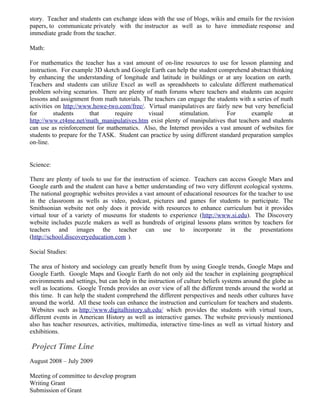 story. Teacher and students can exchange ideas with the use of blogs, wikis and emails for the revision
papers, to communicate privately with the instructor as well as to have immediate response and
immediate grade from the teacher.

Math:

For mathematics the teacher has a vast amount of on-line resources to use for lesson planning and
instruction. For example 3D sketch and Google Earth can help the student comprehend abstract thinking
by enhancing the understanding of longitude and latitude in buildings or at any location on earth.
Teachers and students can utilize Excel as well as spreadsheets to calculate different mathematical
problem solving scenarios. There are plenty of math forums where teachers and students can acquire
lessons and assignment from math tutorials. The teachers can engage the students with a series of math
activities on http://www.howe-two.com/free/. Virtual manipulatives are fairly new but very beneficial
for       students       that   require      visual       stimulation.       For      example       at
http://www.ct4me.net/math_manipulatives.htm exist plenty of manipulatives that teachers and students
can use as reinforcement for mathematics. Also, the Internet provides a vast amount of websites for
students to prepare for the TASK. Student can practice by using different standard preparation samples
on-line.


Science:

There are plenty of tools to use for the instruction of science. Teachers can access Google Mars and
Google earth and the student can have a better understanding of two very different ecological systems.
The national geographic websites provides a vast amount of educational resources for the teacher to use
in the classroom as wells as video, podcast, pictures and games for students to participate. The
Smithsonian website not only does it provide with resources to enhance curriculum but it provides
virtual tour of a variety of museums for students to experience (http://www.si.edu). The Discovery
website includes puzzle makers as well as hundreds of original lessons plans written by teachers for
teachers and images the teacher can use to incorporate in the presentations
(http://school.discoveryeducation.com ).

Social Studies:

The area of history and sociology can greatly benefit from by using Google trends, Google Maps and
Google Earth. Google Maps and Google Earth do not only aid the teacher in explaining geographical
environments and settings, but can help in the instruction of culture beliefs systems around the globe as
well as locations. Google Trends provides an over view of all the different trends around the world at
this time. It can help the student comprehend the different perspectives and needs other cultures have
around the world. All these tools can enhance the instruction and curriculum for teachers and students.
 Websites such as http://www.digitalhistory.uh.edu/ which provides the students with virtual tours,
different events in American History as well as interactive games. The website previously mentioned
also has teacher resources, activities, multimedia, interactive time-lines as well as virtual history and
exhibitions.

Project Time Line
August 2008 – July 2009

Meeting of committee to develop program
Writing Grant
Submission of Grant
 