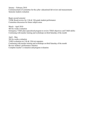 January – February 2010
Commencement of committee for the cyber -educational lab review and measurements
Semester student evaluation


Begin second semester
TASK Result review for 11th & 12th grade student performance
Committee discussion for future subject areas

March – April 2010
4th Six weeks evaluation
Emergency TAKS plan (specialized program to review TEKS objectives and TAKS skills)
Continuing with teacher training and workshops on third Saturday of the month

April – May
5th Six weeks evaluation
TAKS evaluation on 11th & 12th test repeaters.
Continuing with teacher training and workshops on third Saturday of the month
Review student’s performance statistics
Complete teacher’s evaluation and program evaluation
 