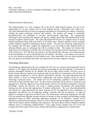 May – June 2010
Committee gathering to discuss programs performance, goals and objectives attained, plan
improvement and modifications




Measurement Outcomes
The implementation of a new computer lab in the Rivera High School campus will aid in the
enhancement of “at risk” student and for those students having a difficulties with TAKS test.
The cyber-educational lab will create an engaging and productive environment for students’ learning by
utilizing the proper technology hardware and software. The students will engage in multimedia
presentations and will participate in activities that incorporate technology. By incorporating
technology in their instruction the students will regain or enhance their high order thinking skills for the
necessary academic improvements. The cyber-educational lab will serve as a support service to aid the
student in problem-solving skills and mastery in all subject areas. Distance education will be available
to those students incapable of attending on-campus classes. Also, the new technology implemented in
the computer lab will allow students the opportunity to use and improve their technical skills by
utilizing different types of technology that will be available to them. The student will witness their
improvement by developing a portfolio that will measure their progress from the beginning to the end
of the school year. This will allow the student to see their growth and will carry out a self-assessment
of their performance as well as identifying point of weakness. By doing, so the student will create his
or her own objectives and goals for next academic year. Most importantly, the new cyber-educational
labs will options to all students that really want and need the necessary support to succeed.

Teaching Outcomes
The technology implemented in the new computer lab will serve as a resource and instructional tool for
teachers. It will support and facilitate the necessary knowledge for the development of curriculum to
promote meaningful learning for all students. The Rivera High School faculty will have access to
Internet based reference material and streaming video for the delivery of instruction and will have the
proper amount of hardware as well as effective and efficient software. The cyber-educational lab will
allow teachers to focus on communication, collaboration and creative problem solving as well as
technology connected lessons. The teacher will use the technology available to increase student’s
motivation to learn and help others learn. In other words, technology will be used as a cooperative and
engaging tool. With the support of a new lab the teacher will serve as a facilitator and guide to construct
knowledge. Mainly the instructor will create a student-centered environment with project-based
learning activities and provide opportunities of student collaboration. The new cyber-educational lab
will function as cyber-educational lab where learning will be accomplished by the combination of
appropriate and effective use of technology making a dynamic and rich environment. In order for
teachers to maintain a high level of effectiveness, The Instructional Technology Department will offer
CPE and stipend based Saturday training sessions for teachers in basic computer and technology related
applications based on SBEC technology application standards I-V for educators. Teacher will be
assigned to professional development session as well as special training throughout the academic year.
They will be asked to attend workshops and conferences. The lesson plans will be evaluated to identify
different levels of technology implementation. Every single faculty member and user of the new
computer lab will be asked to fill a survey and provide feed back or suggestions for improvement.

Project Team
 