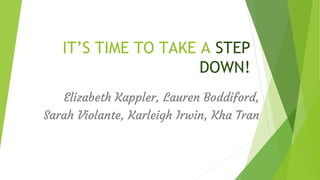 IT’S TIME TO TAKE A STEP
DOWN!
Elizabeth Kappler, Lauren Boddiford,
Sarah Violante, Karleigh Irwin, Kha Tran
 