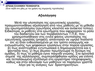 Αξιολόγηση  Μετά την υλοποίηση της ερευνητικής εργασίας, πραγματοποιήθηκε αξιολόγηση από τους μαθητές με τη μέθοδο του ερωτηματολογίου (ερωτήσεις κλειστού και ανοικτού τύπου). Ειδικότερα, οι μαθητές στα ερωτήματα που αφορούσαν το ρόλο του διαδικτύου και των περιβαλλόντων Τ.Π.Ε, που χρησιμοποιήθηκαν στις εννέα φάσεις υλοποίησης της ερευνητικής εργασίας ( project ), απάντησαν σε υψηλό ποσοστό  ότι: α) ήταν ενθουσιασμένοι με τον τρόπο εισαγωγής και ενσωμάτωσης των ψηφιακών εργαλείων στην πορεία εργασίας, β) πως αναπτύχθηκε εντυπωσιακά η δημιουργικότητα και η φαντασία τους, γ) πως βίωσαν πρωτόγνωρα τη δύναμη της ομάδας, δ) πως το μάθημα έγινε παιχνίδι γνώσης. Στα αρνητικά σημεία  της αξιολόγησης, συμπεριλήφθησαν κρίσεις για ελλιπή και πεπαλαιωμένο εξοπλισμό στο εργαστήριο πληροφορικής, καθώς και στην αδυναμία των μαθητών να παράγουν γραπτό λόγο για τις ανάγκες των  δραστηριοτήτων.  ΑΡΧΑΙΑ ΕΛΛΗΝΙΚΗ ΤΕΧΝΟΛΟΓΙΑ (Ένα ταξίδι στο χθες με την χρήση της σημερινής τεχνολογίας) 