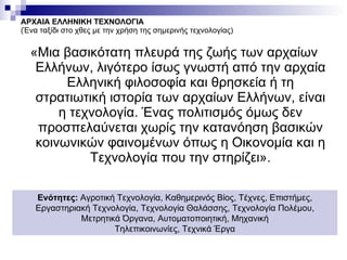 ΑΡΧΑΙΑ ΕΛΛΗΝΙΚΗ ΤΕΧΝΟΛΟΓΙΑ (Ένα ταξίδι στο χθες με την χρήση της σημερινής τεχνολογίας) «Μια βασικότατη πλευρά της ζωής των αρχαίων Ελλήνων, λιγότερο ίσως γνωστή από την αρχαία Ελληνική φιλοσοφία και θρησκεία ή τη στρατιωτική ιστορία των αρχαίων Ελλήνων, είναι η τεχνολογία. Ένας πολιτισμός όμως δεν προσπελαύνεται χωρίς την κατανόηση βασικών κοινωνικών φαινομένων όπως η Οικονομία και η Τεχνολογία που την στηρίζει». Ενότητες:  Αγροτική Τεχνολογία, Καθημερινός Βίος, Τέχνες, Επιστήμες, Εργαστηριακή Τεχνολογία, Τεχνολογία Θαλάσσης, Τεχνολογία Πολέμου, Μετρητικά Όργανα, Αυτοματοποιητική, Μηχανική Τηλεπικοινωνίες, Τεχνικά Έργα 