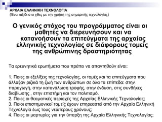 Ο γενικός στόχος του προγράμματος είναι οι μαθητές να διερευνήσουν και να κατανοήσουν τα επιτεύγματα της αρχαίας ελληνικής τεχνολογίας σε διάφορους τομείς  της ανθρώπινης δραστηριότητας   ΑΡΧΑΙΑ ΕΛΛΗΝΙΚΗ ΤΕΧΝΟΛΟΓΙΑ (Ένα ταξίδι στο χθες με την χρήση της σημερινής τεχνολογίας) Τα ερευνητικά ερωτήματα που πρέπει να απαντηθούν είναι: 1. Ποιες οι εξελίξεις της τεχνολογίας, οι τομές και τα επιτεύγματα που άλλαξαν ριζικά τη ζωή των ανθρώπων σε όλα τα επίπεδα: στην παραγωγή, στην κατανάλωση τροφής, στην ένδυση, στις συνθήκες διαβίωσης , στην επιστήμη και τον πολιτισμό. 2. Ποιες οι θεαματικές περιοχές της Αρχαίας Ελληνικής Τεχνολογίας; 3. Ποιοι επιστημονικοί τομείς έχουν επηρεαστεί από την Αρχαία Ελληνική Τεχνολογία έως τους νεώτερους χρόνους; 4. Ποιες οι μαρτυρίες για την ύπαρξη της Αρχαία Ελληνικής Τεχνολογίας; 