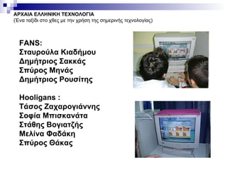 ΑΡΧΑΙΑ ΕΛΛΗΝΙΚΗ ΤΕΧΝΟΛΟΓΙΑ (Ένα ταξίδι στο χθες με την χρήση της σημερινής τεχνολογίας) FANS: Σταυρούλα Κιαδήμου Δημήτριος Σακκάς Σπύρος Μηνάς Δημήτριος Ρουσίτης Hooligans : Τάσος Ζαχαρογιάννης  Σοφία Μπισκανάτα Στάθης Βογιατζής  Μελίνα Φαδάκη  Σπύρος Θάκας 