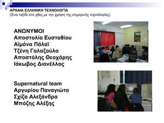 ΑΡΧΑΙΑ ΕΛΛΗΝΙΚΗ ΤΕΧΝΟΛΟΓΙΑ (Ένα ταξίδι στο χθες με την χρήση της σημερινής τεχνολογίας) ΑΝΩΝΥΜΟΙ  Αποστολία Ευσταθίου Αϊμόνα Πάλαϊ Τζένη Γαλαζούλα Αποστόλης Θεοχάρης Ιάκωβος Διανέλλος Supernatural team  Αργυρίου Παναγιώτα  Σχίζα Αλεξάνδρα  Μπόζης Αλέξης  
