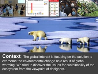 Context : The global interest is focusing on the solution to overcome the environmental change as a result of global warming. We tried to discover the issues for sustainability of the ecosystem from the viewpoint of designers.