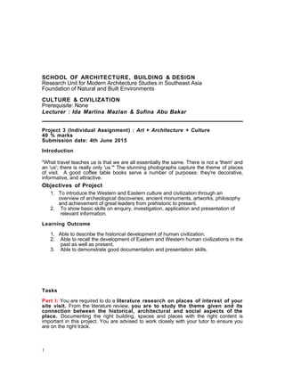 SCHOOL OF ARCHITECTURE, BUILDING & DESIGN
Research Unit for Modern Architecture Studies in Southeast Asia
Foundation of Natural and Built Environments
CULTURE & CIVILIZATION
Prerequisite: None
Lecturer : Ida Marlina Mazlan & Sufina Abu Bakar
Project 3 (Individual Assignment) : Art + Architecture + Culture
40 % marks
Submission date: 4th June 2015
Introduction
"What travel teaches us is that we are all essentially the same. There is not a 'them' and
an 'us'; there is really only 'us.'" The stunning photographs capture the theme of places
of visit. A good coffee table books serve a number of purposes: they're decorative,
informative, and attractive.
Objectives of Project
1. To introduce the Western and Eastern culture and civilization through an
overview of archeological discoveries, ancient monuments, artworks, philosophy
and achievement of great leaders from prehistoric to present.
2. To show basic skills on enquiry, investigation, application and presentation of
relevant information.
Learning Outcome
1. Able to describe the historical development of human civilization.
2. Able to recall the development of Eastern and Western human civilizations in the
past as well as present.
3. Able to demonstrate good documentation and presentation skills.
Tasks
Part I: You are required to do a literature research on places of interest of your
site visit. From the literature review, you are to study the theme given and its
connection between the historical, architectural and social aspects of the
place. Documenting the right building, spaces and places with the right content is
important in this project. You are advised to work closely with your tutor to ensure you
are on the right track.
1
 