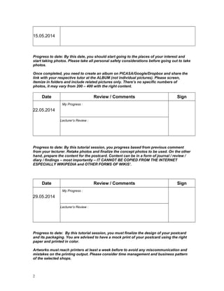 15.05.2014
Progress to date: By this date, you should start going to the places of your interest and
start taking photos. Please take all personal safety considerations before going out to take
photos.
Once completed, you need to create an album on PICASA/Google/Dropbox and share the
link with your respective tutor at the ALBUM (not individual pictures). Please screen,
itemize in folders and include related pictures only. There’s no specific numbers of
photos, it may vary from 200 – 400 with the right content.
Date Review / Comments Sign
22.05.2014
My Progress :
Lecturer’s Review :
Progress to date: By this tutorial session, you progress based from previous comment
from your lecturer. Retake photos and finalize the concept photos to be used. On the other
hand, prepare the content for the postcard. Content can be in a form of journal / review /
diary / findings – most importantly – IT CANNOT BE COPIED FROM THE INTERNET
ESPECIALLY WIKIPEDIA and OTHER FORMS OF WIKIS’.
Date Review / Comments Sign
29.05.2014
My Progress :
Lecturer’s Review :
Progress to date: By this tutorial session, you must finalize the design of your postcard
and its packaging. You are advised to have a mock print of your postcard using the right
paper and printed in color.
Artworks must reach printers at least a week before to avoid any miscommunication and
mistakes on the printing output. Please consider time management and business pattern
of the selected shops.
2
 