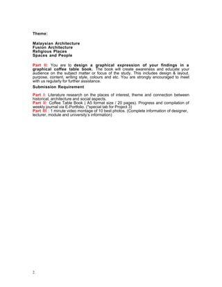 Theme:
Malaysian Architecture
Fusion Architecture
Religious Places
Spaces and People
Part II: You are to design a graphical expression of your findings in a
graphical coffee table book. The book will create awareness and educate your
audience on the subject matter or focus of the study. This includes design & layout,
purpose, content, writing style, colours and etc. You are strongly encouraged to meet
with us regularly for further assistance.
Submission Requirement
Part I: Literature research on the places of interest, theme and connection between
historical, architecture and social aspects.
Part II: Coffee Table Book ( A5 format size / 20 pages). Progress and compilation of
weekly journal via E-Portfolio. (*special tab for Project 3)
Part III : 1 minute video montage of 10 best photos. (Complete information of designer,
lecturer, module and university’s information)
2
 