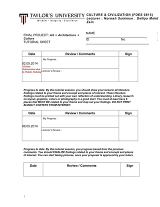 FINAL PROJECT: Art + Architecture +
Culture
TUTORIAL SHEET
Date Review / Comments Sign
02.05.2014
*Online
Submission due
to Public Holiday
My Progress :
Lecturer’s Review :
Progress to date: By this tutorial session, you should show your lecturer all literature
findings related to your theme and concept and places of interest. These literature
findings must be printed out with your own reflection of understanding. Library research
on layout, graphics, colors or photography is a good start. You must at least have 5
places that MUST BE related to your theme and map out your findings. DO NOT PRINT
BLINDLY CONTENT FROM INTERNET.
Date Review / Comments Sign
08.05.2014
My Progress :
Lecturer’s Review :
Progress to date: By this tutorial session, you progress based from the previous
comments. You should FINALIZE findings related to your theme and concept and places
of interest. You can start taking pictures, once your proposal is approved by your tutors.
Date Review / Comments Sign
1
CULTURE & CIVILIZATION (FDES 0815)
Lecturer : Normah Sulaiman . Delliya Mohd
Zain
NAME :
___________________________________
ID No :
____________________________________
 