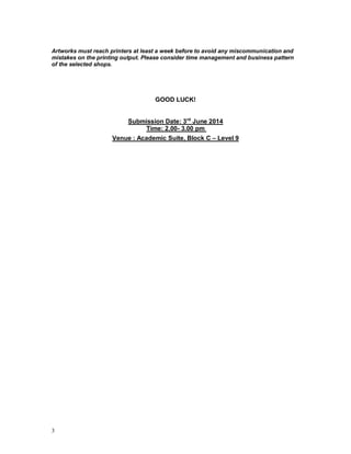 3
Artworks must reach printers at least a week before to avoid any miscommunication and
mistakes on the printing output. Please consider time management and business pattern
of the selected shops.
GOOD LUCK!
Submission Date: 3rd
June 2014
Time: 2.00- 3.00 pm
Venue : Academic Suite, Block C – Level 9
 