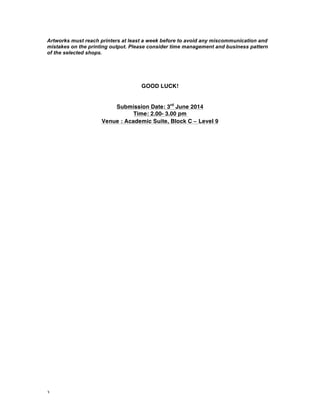 3
Artworks must reach printers at least a week before to avoid any miscommunication and
mistakes on the printing output. Please consider time management and business pattern
of the selected shops.
GOOD LUCK!
Submission Date: 3rd
June 2014
Time: 2.00- 3.00 pm
Venue : Academic Suite, Block C – Level 9
 